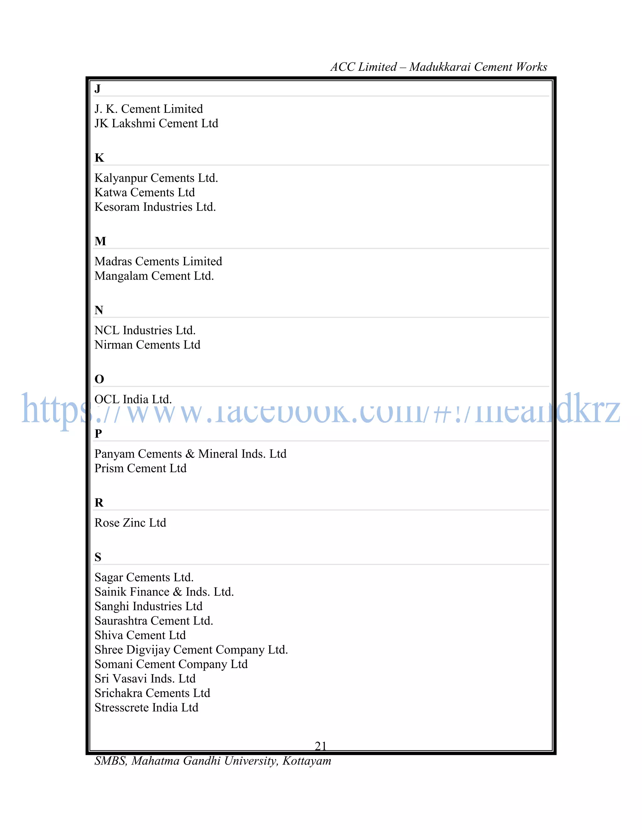 ACC Limited – Madukkarai Cement Works
J
J. K. Cement Limited
JK Lakshmi Cement Ltd

K
Kalyanpur Cements Ltd.
Katwa Cements Ltd
Kesoram Industries Ltd.

M
Madras Cements Limited
Mangalam Cement Ltd.

N
NCL Industries Ltd.
Nirman Cements Ltd

O
OCL India Ltd.

P
Panyam Cements & Mineral Inds. Ltd
Prism Cement Ltd

R
Rose Zinc Ltd

S
Sagar Cements Ltd.
Sainik Finance & Inds. Ltd.
Sanghi Industries Ltd
Saurashtra Cement Ltd.
Shiva Cement Ltd
Shree Digvijay Cement Company Ltd.
Somani Cement Company Ltd
Sri Vasavi Inds. Ltd
Srichakra Cements Ltd
Stresscrete India Ltd


                                       21
SMBS, Mahatma Gandhi University, Kottayam
 