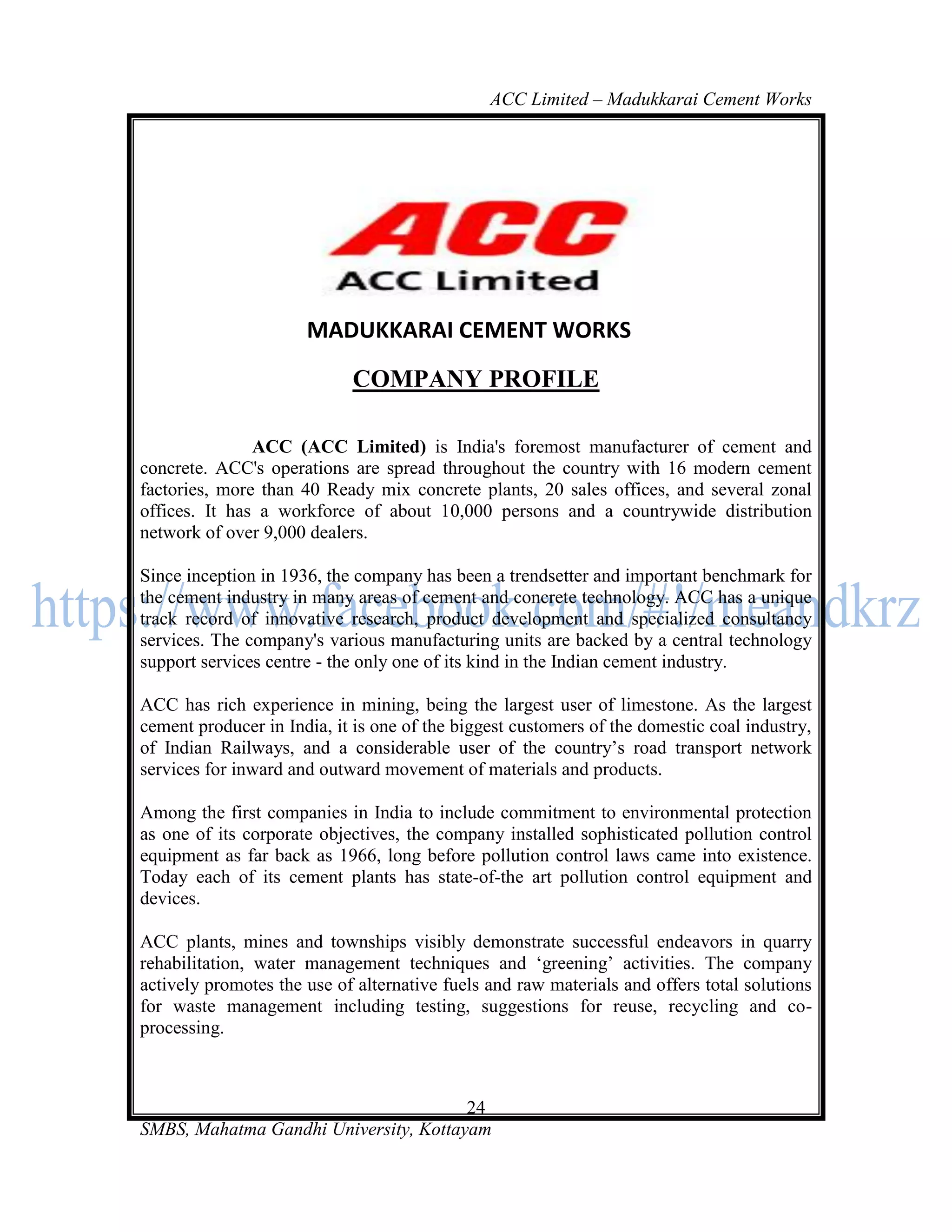 ACC Limited – Madukkarai Cement Works




                      MADUKKARAI CEMENT WORKS
                            COMPANY PROFILE

               ACC (ACC Limited) is India's foremost manufacturer of cement and
concrete. ACC's operations are spread throughout the country with 16 modern cement
factories, more than 40 Ready mix concrete plants, 20 sales offices, and several zonal
offices. It has a workforce of about 10,000 persons and a countrywide distribution
network of over 9,000 dealers.

Since inception in 1936, the company has been a trendsetter and important benchmark for
the cement industry in many areas of cement and concrete technology. ACC has a unique
track record of innovative research, product development and specialized consultancy
services. The company's various manufacturing units are backed by a central technology
support services centre - the only one of its kind in the Indian cement industry.

ACC has rich experience in mining, being the largest user of limestone. As the largest
cement producer in India, it is one of the biggest customers of the domestic coal industry,
of Indian Railways, and a considerable user of the country‘s road transport network
services for inward and outward movement of materials and products.

Among the first companies in India to include commitment to environmental protection
as one of its corporate objectives, the company installed sophisticated pollution control
equipment as far back as 1966, long before pollution control laws came into existence.
Today each of its cement plants has state-of-the art pollution control equipment and
devices.

ACC plants, mines and townships visibly demonstrate successful endeavors in quarry
rehabilitation, water management techniques and ‗greening‘ activities. The company
actively promotes the use of alternative fuels and raw materials and offers total solutions
for waste management including testing, suggestions for reuse, recycling and co-
processing.



                                       24
SMBS, Mahatma Gandhi University, Kottayam
 