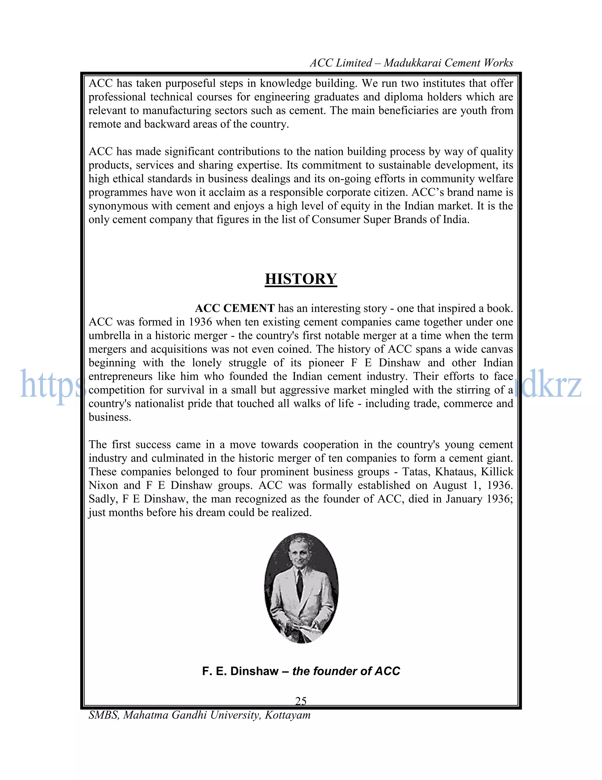 ACC Limited – Madukkarai Cement Works
ACC has taken purposeful steps in knowledge building. We run two institutes that offer
professional technical courses for engineering graduates and diploma holders which are
relevant to manufacturing sectors such as cement. The main beneficiaries are youth from
remote and backward areas of the country.

ACC has made significant contributions to the nation building process by way of quality
products, services and sharing expertise. Its commitment to sustainable development, its
high ethical standards in business dealings and its on-going efforts in community welfare
programmes have won it acclaim as a responsible corporate citizen. ACC‘s brand name is
synonymous with cement and enjoys a high level of equity in the Indian market. It is the
only cement company that figures in the list of Consumer Super Brands of India.




                                     HISTORY
                       ACC CEMENT has an interesting story - one that inspired a book.
ACC was formed in 1936 when ten existing cement companies came together under one
umbrella in a historic merger - the country's first notable merger at a time when the term
mergers and acquisitions was not even coined. The history of ACC spans a wide canvas
beginning with the lonely struggle of its pioneer F E Dinshaw and other Indian
entrepreneurs like him who founded the Indian cement industry. Their efforts to face
competition for survival in a small but aggressive market mingled with the stirring of a
country's nationalist pride that touched all walks of life - including trade, commerce and
business.

The first success came in a move towards cooperation in the country's young cement
industry and culminated in the historic merger of ten companies to form a cement giant.
These companies belonged to four prominent business groups - Tatas, Khataus, Killick
Nixon and F E Dinshaw groups. ACC was formally established on August 1, 1936.
Sadly, F E Dinshaw, the man recognized as the founder of ACC, died in January 1936;
just months before his dream could be realized.




                        F. E. Dinshaw – the founder of ACC

                                       25
SMBS, Mahatma Gandhi University, Kottayam
 