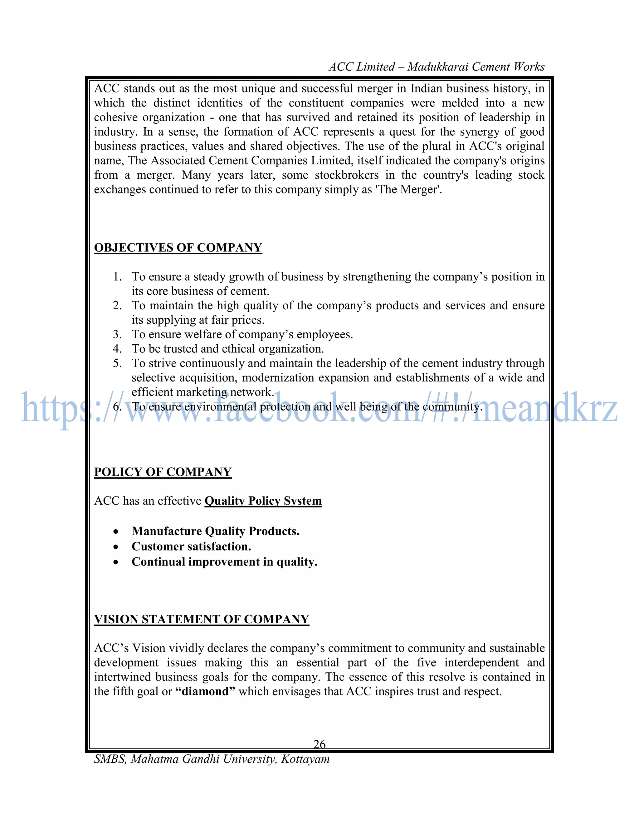 ACC Limited – Madukkarai Cement Works
ACC stands out as the most unique and successful merger in Indian business history, in
which the distinct identities of the constituent companies were melded into a new
cohesive organization - one that has survived and retained its position of leadership in
industry. In a sense, the formation of ACC represents a quest for the synergy of good
business practices, values and shared objectives. The use of the plural in ACC's original
name, The Associated Cement Companies Limited, itself indicated the company's origins
from a merger. Many years later, some stockbrokers in the country's leading stock
exchanges continued to refer to this company simply as 'The Merger'.



OBJECTIVES OF COMPANY

   1. To ensure a steady growth of business by strengthening the company‘s position in
      its core business of cement.
   2. To maintain the high quality of the company‘s products and services and ensure
      its supplying at fair prices.
   3. To ensure welfare of company‘s employees.
   4. To be trusted and ethical organization.
   5. To strive continuously and maintain the leadership of the cement industry through
      selective acquisition, modernization expansion and establishments of a wide and
      efficient marketing network.
   6. To ensure environmental protection and well being of the community.




POLICY OF COMPANY

ACC has an effective Quality Policy System

      Manufacture Quality Products.
      Customer satisfaction.
      Continual improvement in quality.



VISION STATEMENT OF COMPANY

ACC‘s Vision vividly declares the company‘s commitment to community and sustainable
development issues making this an essential part of the five interdependent and
intertwined business goals for the company. The essence of this resolve is contained in
the fifth goal or ―diamond‖ which envisages that ACC inspires trust and respect.



                                       26
SMBS, Mahatma Gandhi University, Kottayam
 