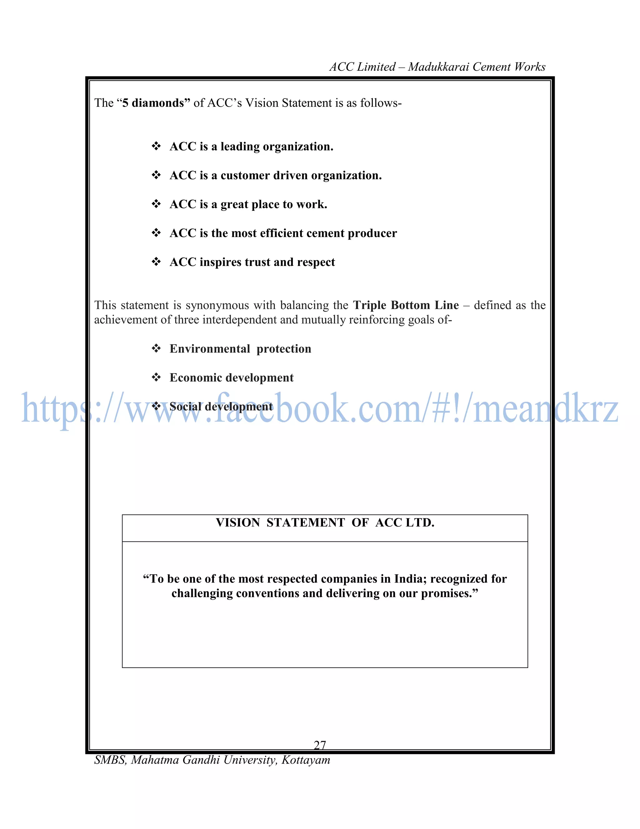 ACC Limited – Madukkarai Cement Works

The ―5 diamonds‖ of ACC‘s Vision Statement is as follows-


           ACC is a leading organization.

           ACC is a customer driven organization.

           ACC is a great place to work.

           ACC is the most efficient cement producer

           ACC inspires trust and respect


This statement is synonymous with balancing the Triple Bottom Line – defined as the
achievement of three interdependent and mutually reinforcing goals of-

           Environmental protection

           Economic development

           Social development




                      VISION STATEMENT OF ACC LTD.



         ―To be one of the most respected companies in India; recognized for
              challenging conventions and delivering on our promises.‖




                                       27
SMBS, Mahatma Gandhi University, Kottayam
 