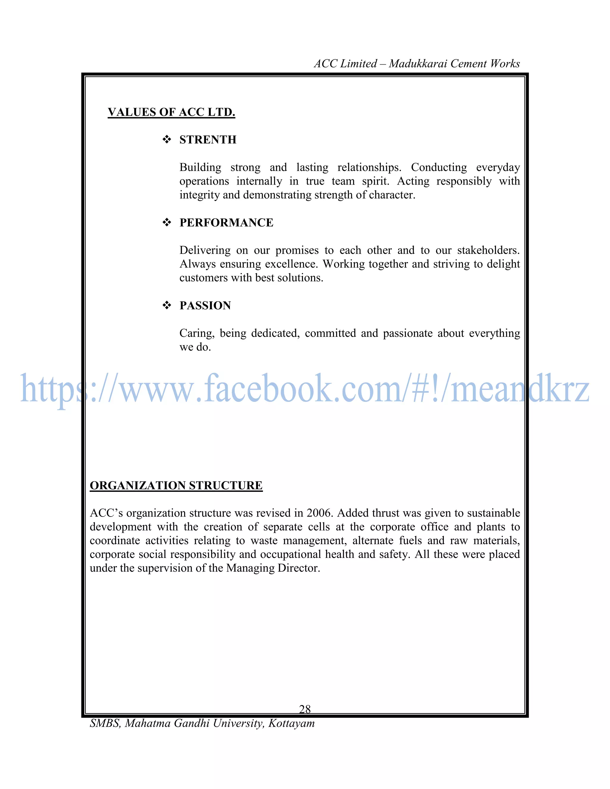 ACC Limited – Madukkarai Cement Works



   VALUES OF ACC LTD.

               STRENTH

                  Building strong and lasting relationships. Conducting everyday
                  operations internally in true team spirit. Acting responsibly with
                  integrity and demonstrating strength of character.

               PERFORMANCE

                  Delivering on our promises to each other and to our stakeholders.
                  Always ensuring excellence. Working together and striving to delight
                  customers with best solutions.

               PASSION

                  Caring, being dedicated, committed and passionate about everything
                  we do.




ORGANIZATION STRUCTURE

ACC‘s organization structure was revised in 2006. Added thrust was given to sustainable
development with the creation of separate cells at the corporate office and plants to
coordinate activities relating to waste management, alternate fuels and raw materials,
corporate social responsibility and occupational health and safety. All these were placed
under the supervision of the Managing Director.




                                       28
SMBS, Mahatma Gandhi University, Kottayam
 