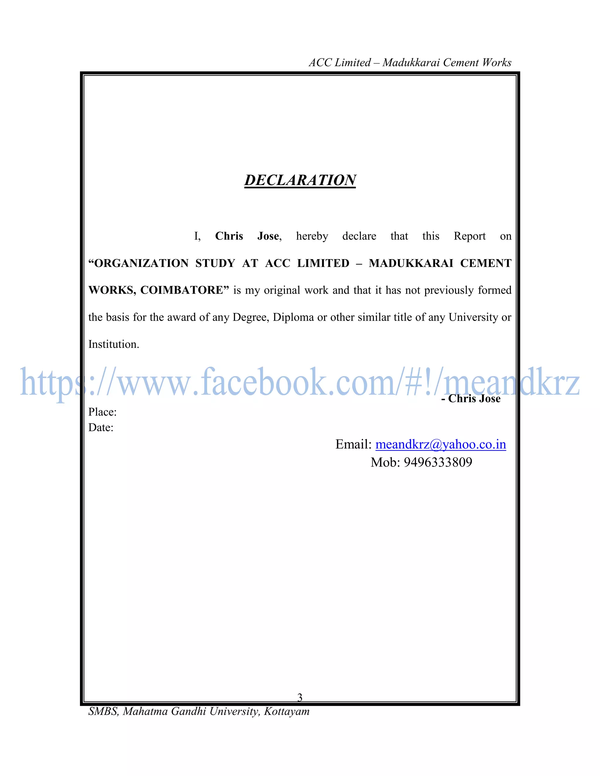 ACC Limited – Madukkarai Cement Works




                                   DECLARATION


                      I,   Chris    Jose,   hereby    declare   that   this     Report   on

―ORGANIZATION STUDY AT ACC LIMITED – MADUKKARAI CEMENT

WORKS, COIMBATORE‖ is my original work and that it has not previously formed

the basis for the award of any Degree, Diploma or other similar title of any University or

Institution.



                                                                              - Chris Jose
Place:
Date:
                                                     Email: meandkrz@yahoo.co.in
                                                           Mob: 9496333809




                                       3
SMBS, Mahatma Gandhi University, Kottayam
 