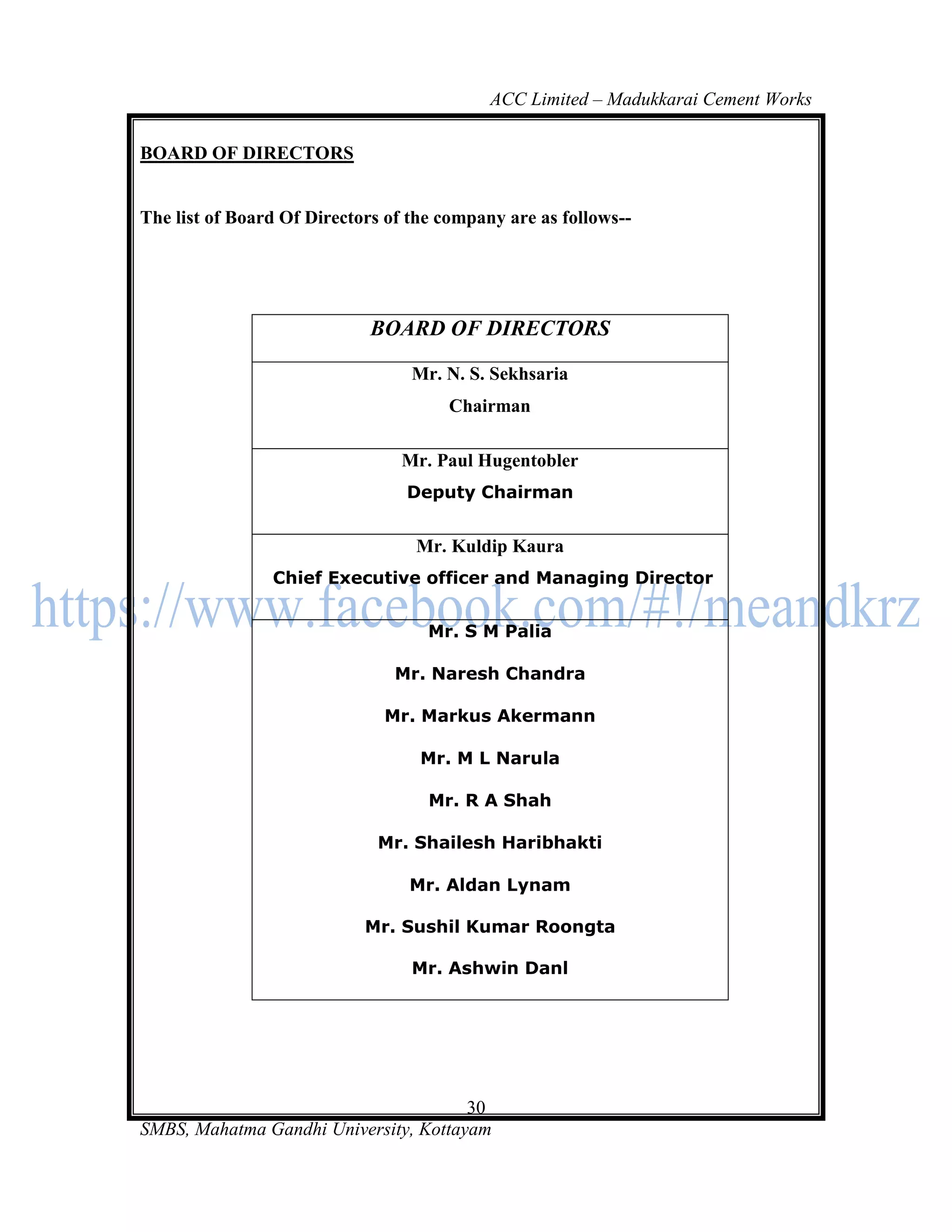 ACC Limited – Madukkarai Cement Works

BOARD OF DIRECTORS


The list of Board Of Directors of the company are as follows--




                             BOARD OF DIRECTORS

                                  Mr. N. S. Sekhsaria
                                      Chairman

                                 Mr. Paul Hugentobler
                                 Deputy Chairman


                                  Mr. Kuldip Kaura
                Chief Executive officer and Managing Director


                                    Mr. S M Palia

                                Mr. Naresh Chandra

                              Mr. Markus Akermann

                                   Mr. M L Narula

                                    Mr. R A Shah

                             Mr. Shailesh Haribhakti

                                  Mr. Aldan Lynam

                            Mr. Sushil Kumar Roongta

                                  Mr. Ashwin Danl




                                       30
SMBS, Mahatma Gandhi University, Kottayam
 