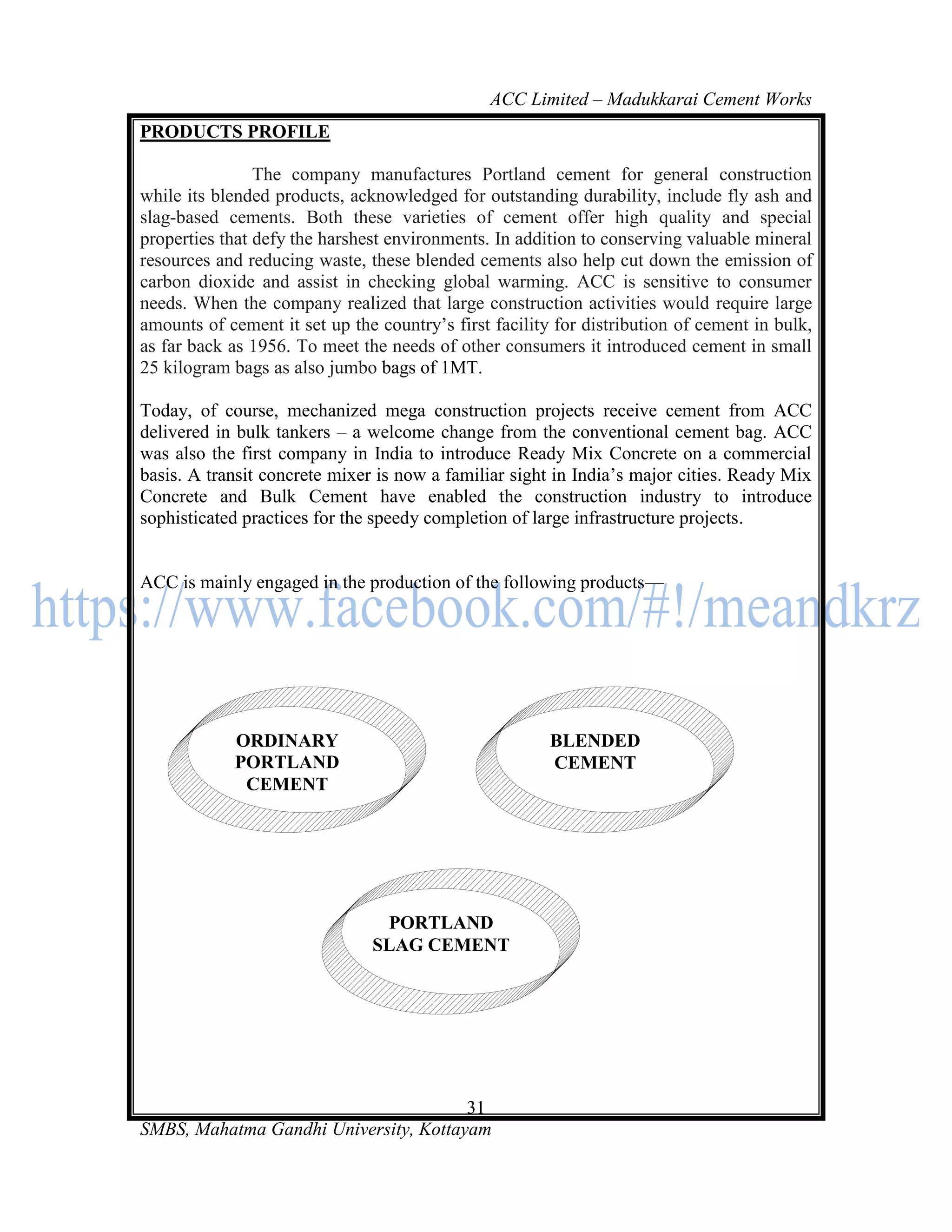ACC Limited – Madukkarai Cement Works
PRODUCTS PROFILE

                The company manufactures Portland cement for general construction
while its blended products, acknowledged for outstanding durability, include fly ash and
slag-based cements. Both these varieties of cement offer high quality and special
properties that defy the harshest environments. In addition to conserving valuable mineral
resources and reducing waste, these blended cements also help cut down the emission of
carbon dioxide and assist in checking global warming. ACC is sensitive to consumer
needs. When the company realized that large construction activities would require large
amounts of cement it set up the country‘s first facility for distribution of cement in bulk,
as far back as 1956. To meet the needs of other consumers it introduced cement in small
25 kilogram bags as also jumbo bags of 1MT.

Today, of course, mechanized mega construction projects receive cement from ACC
delivered in bulk tankers – a welcome change from the conventional cement bag. ACC
was also the first company in India to introduce Ready Mix Concrete on a commercial
basis. A transit concrete mixer is now a familiar sight in India‘s major cities. Ready Mix
Concrete and Bulk Cement have enabled the construction industry to introduce
sophisticated practices for the speedy completion of large infrastructure projects.


ACC is mainly engaged in the production of the following products—




            ORDINARY                                    BLENDED
            PORTLAND                                    CEMENT
             CEMENT




                                PORTLAND
                               SLAG CEMENT




                                       31
SMBS, Mahatma Gandhi University, Kottayam
 