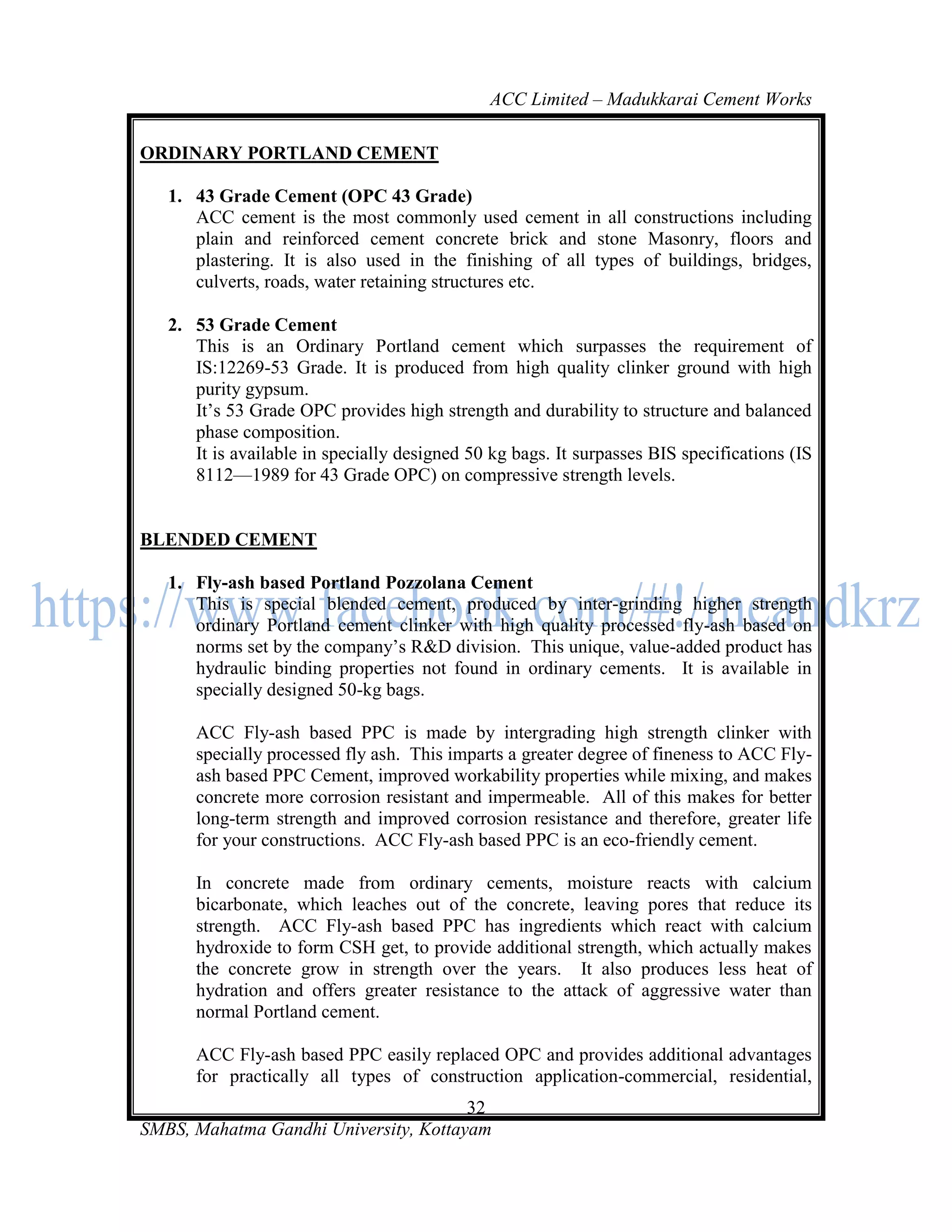 ACC Limited – Madukkarai Cement Works

ORDINARY PORTLAND CEMENT

   1. 43 Grade Cement (OPC 43 Grade)
      ACC cement is the most commonly used cement in all constructions including
      plain and reinforced cement concrete brick and stone Masonry, floors and
      plastering. It is also used in the finishing of all types of buildings, bridges,
      culverts, roads, water retaining structures etc.

   2. 53 Grade Cement
      This is an Ordinary Portland cement which surpasses the requirement of
      IS:12269-53 Grade. It is produced from high quality clinker ground with high
      purity gypsum.
      It‘s 53 Grade OPC provides high strength and durability to structure and balanced
      phase composition.
      It is available in specially designed 50 kg bags. It surpasses BIS specifications (IS
      8112—1989 for 43 Grade OPC) on compressive strength levels.


BLENDED CEMENT

   1. Fly-ash based Portland Pozzolana Cement
      This is special blended cement, produced by inter-grinding higher strength
      ordinary Portland cement clinker with high quality processed fly-ash based on
      norms set by the company‘s R&D division. This unique, value-added product has
      hydraulic binding properties not found in ordinary cements. It is available in
      specially designed 50-kg bags.

      ACC Fly-ash based PPC is made by intergrading high strength clinker with
      specially processed fly ash. This imparts a greater degree of fineness to ACC Fly-
      ash based PPC Cement, improved workability properties while mixing, and makes
      concrete more corrosion resistant and impermeable. All of this makes for better
      long-term strength and improved corrosion resistance and therefore, greater life
      for your constructions. ACC Fly-ash based PPC is an eco-friendly cement.

      In concrete made from ordinary cements, moisture reacts with calcium
      bicarbonate, which leaches out of the concrete, leaving pores that reduce its
      strength. ACC Fly-ash based PPC has ingredients which react with calcium
      hydroxide to form CSH get, to provide additional strength, which actually makes
      the concrete grow in strength over the years. It also produces less heat of
      hydration and offers greater resistance to the attack of aggressive water than
      normal Portland cement.

      ACC Fly-ash based PPC easily replaced OPC and provides additional advantages
      for practically all types of construction application-commercial, residential,
                                       32
SMBS, Mahatma Gandhi University, Kottayam
 