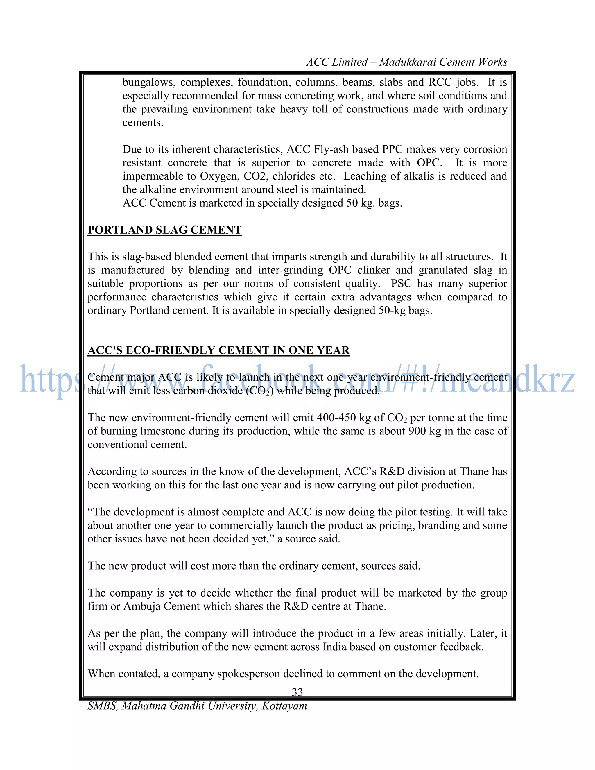 ACC Limited – Madukkarai Cement Works
       bungalows, complexes, foundation, columns, beams, slabs and RCC jobs. It is
       especially recommended for mass concreting work, and where soil conditions and
       the prevailing environment take heavy toll of constructions made with ordinary
       cements.

       Due to its inherent characteristics, ACC Fly-ash based PPC makes very corrosion
       resistant concrete that is superior to concrete made with OPC. It is more
       impermeable to Oxygen, CO2, chlorides etc. Leaching of alkalis is reduced and
       the alkaline environment around steel is maintained.
       ACC Cement is marketed in specially designed 50 kg. bags.

PORTLAND SLAG CEMENT

This is slag-based blended cement that imparts strength and durability to all structures. It
is manufactured by blending and inter-grinding OPC clinker and granulated slag in
suitable proportions as per our norms of consistent quality. PSC has many superior
performance characteristics which give it certain extra advantages when compared to
ordinary Portland cement. It is available in specially designed 50-kg bags.


ACC'S ECO-FRIENDLY CEMENT IN ONE YEAR

Cement major ACC is likely to launch in the next one year environment-friendly cement
that will emit less carbon dioxide (CO2) while being produced.

The new environment-friendly cement will emit 400-450 kg of CO2 per tonne at the time
of burning limestone during its production, while the same is about 900 kg in the case of
conventional cement.

According to sources in the know of the development, ACC‘s R&D division at Thane has
been working on this for the last one year and is now carrying out pilot production.

―The development is almost complete and ACC is now doing the pilot testing. It will take
about another one year to commercially launch the product as pricing, branding and some
other issues have not been decided yet,‖ a source said.

The new product will cost more than the ordinary cement, sources said.

The company is yet to decide whether the final product will be marketed by the group
firm or Ambuja Cement which shares the R&D centre at Thane.

As per the plan, the company will introduce the product in a few areas initially. Later, it
will expand distribution of the new cement across India based on customer feedback.

When contated, a company spokesperson declined to comment on the development.
                                       33
SMBS, Mahatma Gandhi University, Kottayam
 