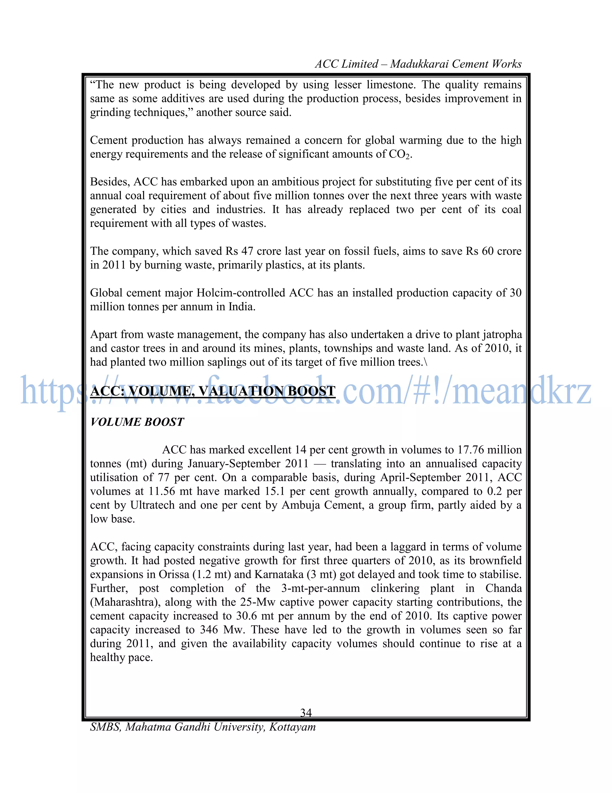 ACC Limited – Madukkarai Cement Works
―The new product is being developed by using lesser limestone. The quality remains
same as some additives are used during the production process, besides improvement in
grinding techniques,‖ another source said.

Cement production has always remained a concern for global warming due to the high
energy requirements and the release of significant amounts of CO2.

Besides, ACC has embarked upon an ambitious project for substituting five per cent of its
annual coal requirement of about five million tonnes over the next three years with waste
generated by cities and industries. It has already replaced two per cent of its coal
requirement with all types of wastes.

The company, which saved Rs 47 crore last year on fossil fuels, aims to save Rs 60 crore
in 2011 by burning waste, primarily plastics, at its plants.

Global cement major Holcim-controlled ACC has an installed production capacity of 30
million tonnes per annum in India.

Apart from waste management, the company has also undertaken a drive to plant jatropha
and castor trees in and around its mines, plants, townships and waste land. As of 2010, it
had planted two million saplings out of its target of five million trees.

ACC: VOLUME, VALUATION BOOST

VOLUME BOOST

                ACC has marked excellent 14 per cent growth in volumes to 17.76 million
tonnes (mt) during January-September 2011 — translating into an annualised capacity
utilisation of 77 per cent. On a comparable basis, during April-September 2011, ACC
volumes at 11.56 mt have marked 15.1 per cent growth annually, compared to 0.2 per
cent by Ultratech and one per cent by Ambuja Cement, a group firm, partly aided by a
low base.

ACC, facing capacity constraints during last year, had been a laggard in terms of volume
growth. It had posted negative growth for first three quarters of 2010, as its brownfield
expansions in Orissa (1.2 mt) and Karnataka (3 mt) got delayed and took time to stabilise.
Further, post completion of the 3-mt-per-annum clinkering plant in Chanda
(Maharashtra), along with the 25-Mw captive power capacity starting contributions, the
cement capacity increased to 30.6 mt per annum by the end of 2010. Its captive power
capacity increased to 346 Mw. These have led to the growth in volumes seen so far
during 2011, and given the availability capacity volumes should continue to rise at a
healthy pace.



                                       34
SMBS, Mahatma Gandhi University, Kottayam
 