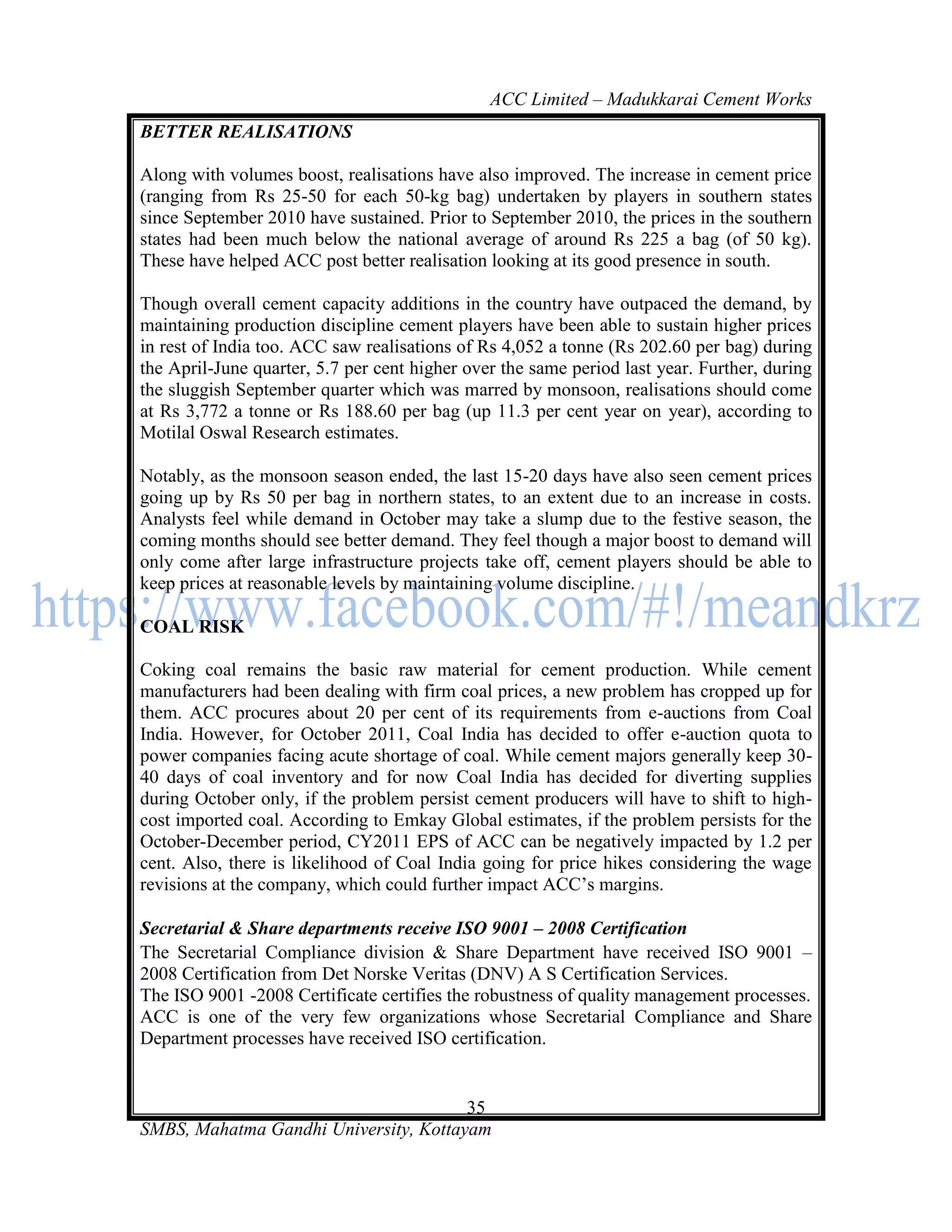 ACC Limited – Madukkarai Cement Works
BETTER REALISATIONS

Along with volumes boost, realisations have also improved. The increase in cement price
(ranging from Rs 25-50 for each 50-kg bag) undertaken by players in southern states
since September 2010 have sustained. Prior to September 2010, the prices in the southern
states had been much below the national average of around Rs 225 a bag (of 50 kg).
These have helped ACC post better realisation looking at its good presence in south.

Though overall cement capacity additions in the country have outpaced the demand, by
maintaining production discipline cement players have been able to sustain higher prices
in rest of India too. ACC saw realisations of Rs 4,052 a tonne (Rs 202.60 per bag) during
the April-June quarter, 5.7 per cent higher over the same period last year. Further, during
the sluggish September quarter which was marred by monsoon, realisations should come
at Rs 3,772 a tonne or Rs 188.60 per bag (up 11.3 per cent year on year), according to
Motilal Oswal Research estimates.

Notably, as the monsoon season ended, the last 15-20 days have also seen cement prices
going up by Rs 50 per bag in northern states, to an extent due to an increase in costs.
Analysts feel while demand in October may take a slump due to the festive season, the
coming months should see better demand. They feel though a major boost to demand will
only come after large infrastructure projects take off, cement players should be able to
keep prices at reasonable levels by maintaining volume discipline.

COAL RISK

Coking coal remains the basic raw material for cement production. While cement
manufacturers had been dealing with firm coal prices, a new problem has cropped up for
them. ACC procures about 20 per cent of its requirements from e-auctions from Coal
India. However, for October 2011, Coal India has decided to offer e-auction quota to
power companies facing acute shortage of coal. While cement majors generally keep 30-
40 days of coal inventory and for now Coal India has decided for diverting supplies
during October only, if the problem persist cement producers will have to shift to high-
cost imported coal. According to Emkay Global estimates, if the problem persists for the
October-December period, CY2011 EPS of ACC can be negatively impacted by 1.2 per
cent. Also, there is likelihood of Coal India going for price hikes considering the wage
revisions at the company, which could further impact ACC‘s margins.

Secretarial & Share departments receive ISO 9001 – 2008 Certification
The Secretarial Compliance division & Share Department have received ISO 9001 –
2008 Certification from Det Norske Veritas (DNV) A S Certification Services.
The ISO 9001 -2008 Certificate certifies the robustness of quality management processes.
ACC is one of the very few organizations whose Secretarial Compliance and Share
Department processes have received ISO certification.


                                       35
SMBS, Mahatma Gandhi University, Kottayam
 