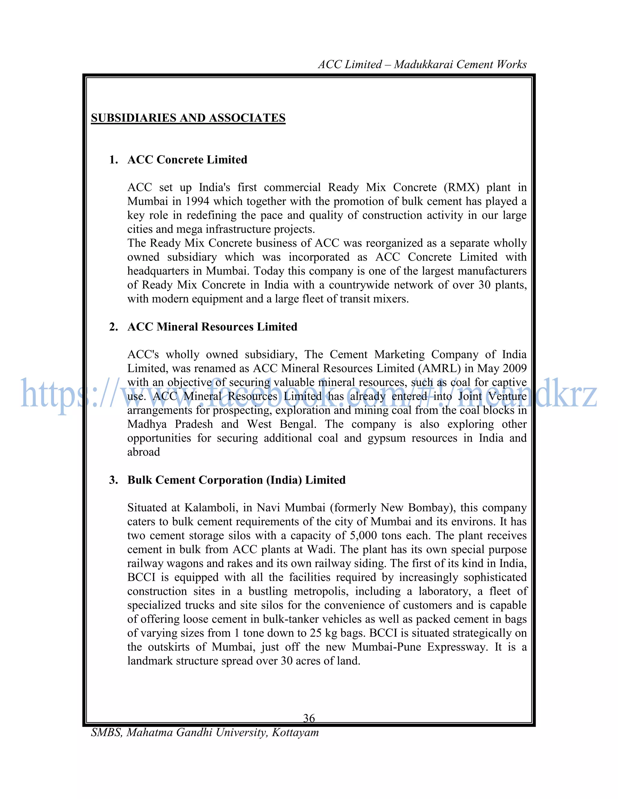 ACC Limited – Madukkarai Cement Works



SUBSIDIARIES AND ASSOCIATES


   1. ACC Concrete Limited

      ACC set up India's first commercial Ready Mix Concrete (RMX) plant in
      Mumbai in 1994 which together with the promotion of bulk cement has played a
      key role in redefining the pace and quality of construction activity in our large
      cities and mega infrastructure projects.
      The Ready Mix Concrete business of ACC was reorganized as a separate wholly
      owned subsidiary which was incorporated as ACC Concrete Limited with
      headquarters in Mumbai. Today this company is one of the largest manufacturers
      of Ready Mix Concrete in India with a countrywide network of over 30 plants,
      with modern equipment and a large fleet of transit mixers.

   2. ACC Mineral Resources Limited

      ACC's wholly owned subsidiary, The Cement Marketing Company of India
      Limited, was renamed as ACC Mineral Resources Limited (AMRL) in May 2009
      with an objective of securing valuable mineral resources, such as coal for captive
      use. ACC Mineral Resources Limited has already entered into Joint Venture
      arrangements for prospecting, exploration and mining coal from the coal blocks in
      Madhya Pradesh and West Bengal. The company is also exploring other
      opportunities for securing additional coal and gypsum resources in India and
      abroad

   3. Bulk Cement Corporation (India) Limited

      Situated at Kalamboli, in Navi Mumbai (formerly New Bombay), this company
      caters to bulk cement requirements of the city of Mumbai and its environs. It has
      two cement storage silos with a capacity of 5,000 tons each. The plant receives
      cement in bulk from ACC plants at Wadi. The plant has its own special purpose
      railway wagons and rakes and its own railway siding. The first of its kind in India,
      BCCI is equipped with all the facilities required by increasingly sophisticated
      construction sites in a bustling metropolis, including a laboratory, a fleet of
      specialized trucks and site silos for the convenience of customers and is capable
      of offering loose cement in bulk-tanker vehicles as well as packed cement in bags
      of varying sizes from 1 tone down to 25 kg bags. BCCI is situated strategically on
      the outskirts of Mumbai, just off the new Mumbai-Pune Expressway. It is a
      landmark structure spread over 30 acres of land.



                                       36
SMBS, Mahatma Gandhi University, Kottayam
 