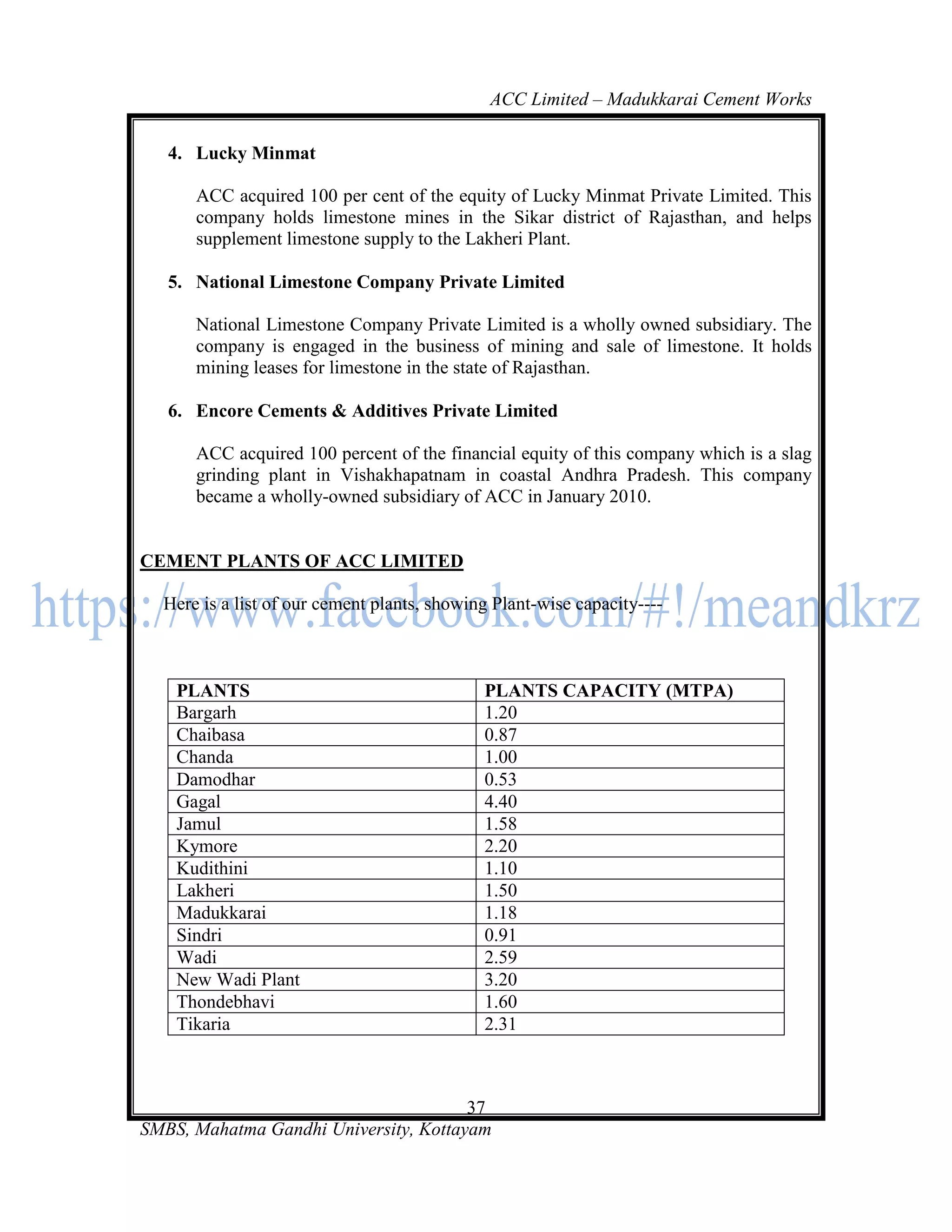 ACC Limited – Madukkarai Cement Works

   4. Lucky Minmat

      ACC acquired 100 per cent of the equity of Lucky Minmat Private Limited. This
      company holds limestone mines in the Sikar district of Rajasthan, and helps
      supplement limestone supply to the Lakheri Plant.

   5. National Limestone Company Private Limited

      National Limestone Company Private Limited is a wholly owned subsidiary. The
      company is engaged in the business of mining and sale of limestone. It holds
      mining leases for limestone in the state of Rajasthan.

   6. Encore Cements & Additives Private Limited

      ACC acquired 100 percent of the financial equity of this company which is a slag
      grinding plant in Vishakhapatnam in coastal Andhra Pradesh. This company
      became a wholly-owned subsidiary of ACC in January 2010.


CEMENT PLANTS OF ACC LIMITED

  Here is a list of our cement plants, showing Plant-wise capacity----



    PLANTS                                   PLANTS CAPACITY (MTPA)
    Bargarh                                  1.20
    Chaibasa                                 0.87
    Chanda                                   1.00
    Damodhar                                 0.53
    Gagal                                    4.40
    Jamul                                    1.58
    Kymore                                   2.20
    Kudithini                                1.10
    Lakheri                                  1.50
    Madukkarai                               1.18
    Sindri                                   0.91
    Wadi                                     2.59
    New Wadi Plant                           3.20
    Thondebhavi                              1.60
    Tikaria                                  2.31



                                       37
SMBS, Mahatma Gandhi University, Kottayam
 