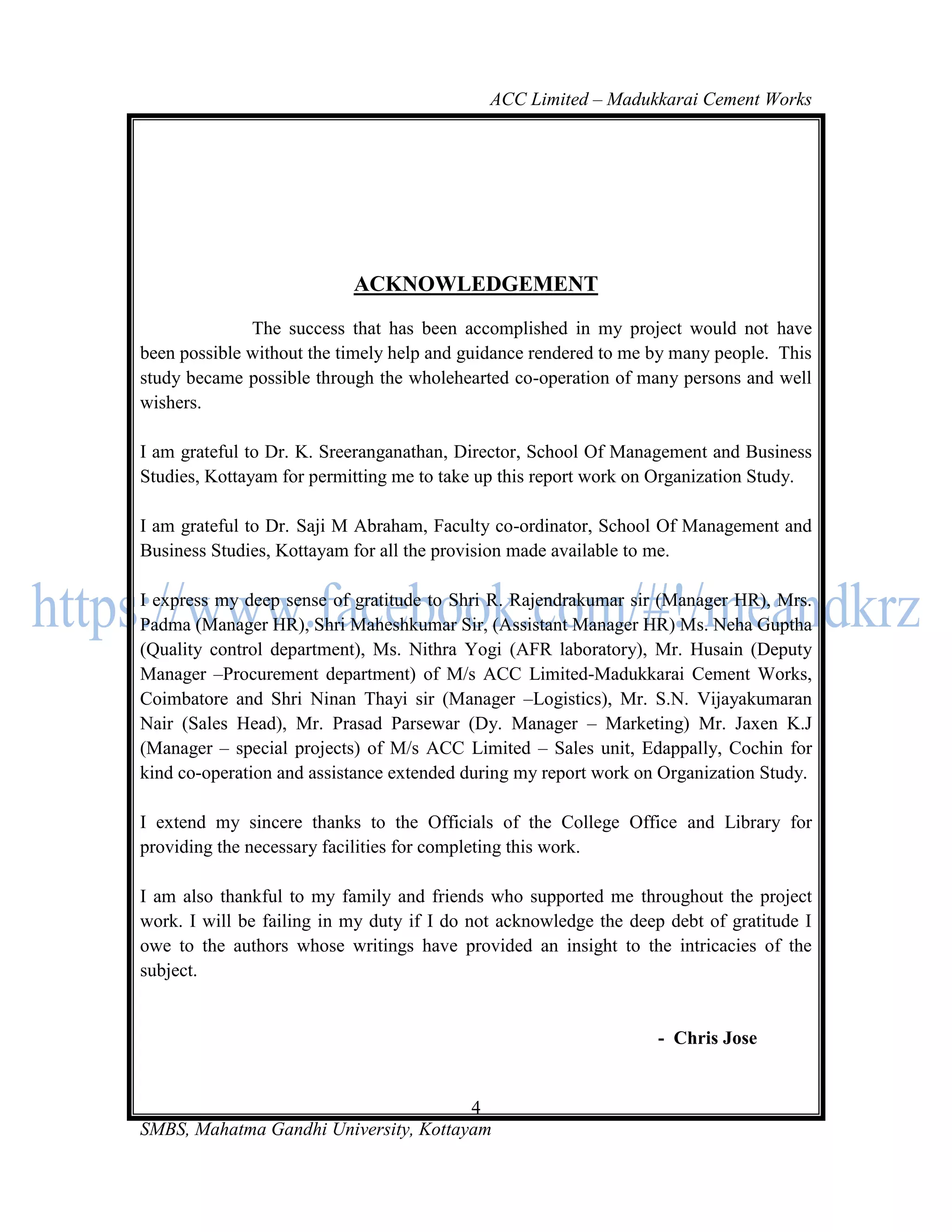 ACC Limited – Madukkarai Cement Works




                           ACKNOWLEDGEMENT
              The success that has been accomplished in my project would not have
been possible without the timely help and guidance rendered to me by many people. This
study became possible through the wholehearted co-operation of many persons and well
wishers.

I am grateful to Dr. K. Sreeranganathan, Director, School Of Management and Business
Studies, Kottayam for permitting me to take up this report work on Organization Study.

I am grateful to Dr. Saji M Abraham, Faculty co-ordinator, School Of Management and
Business Studies, Kottayam for all the provision made available to me.

I express my deep sense of gratitude to Shri R. Rajendrakumar sir (Manager HR), Mrs.
Padma (Manager HR), Shri Maheshkumar Sir, (Assistant Manager HR) Ms. Neha Guptha
(Quality control department), Ms. Nithra Yogi (AFR laboratory), Mr. Husain (Deputy
Manager –Procurement department) of M/s ACC Limited-Madukkarai Cement Works,
Coimbatore and Shri Ninan Thayi sir (Manager –Logistics), Mr. S.N. Vijayakumaran
Nair (Sales Head), Mr. Prasad Parsewar (Dy. Manager – Marketing) Mr. Jaxen K.J
(Manager – special projects) of M/s ACC Limited – Sales unit, Edappally, Cochin for
kind co-operation and assistance extended during my report work on Organization Study.

I extend my sincere thanks to the Officials of the College Office and Library for
providing the necessary facilities for completing this work.

I am also thankful to my family and friends who supported me throughout the project
work. I will be failing in my duty if I do not acknowledge the deep debt of gratitude I
owe to the authors whose writings have provided an insight to the intricacies of the
subject.


                                                                   - Chris Jose


                                       4
SMBS, Mahatma Gandhi University, Kottayam
 