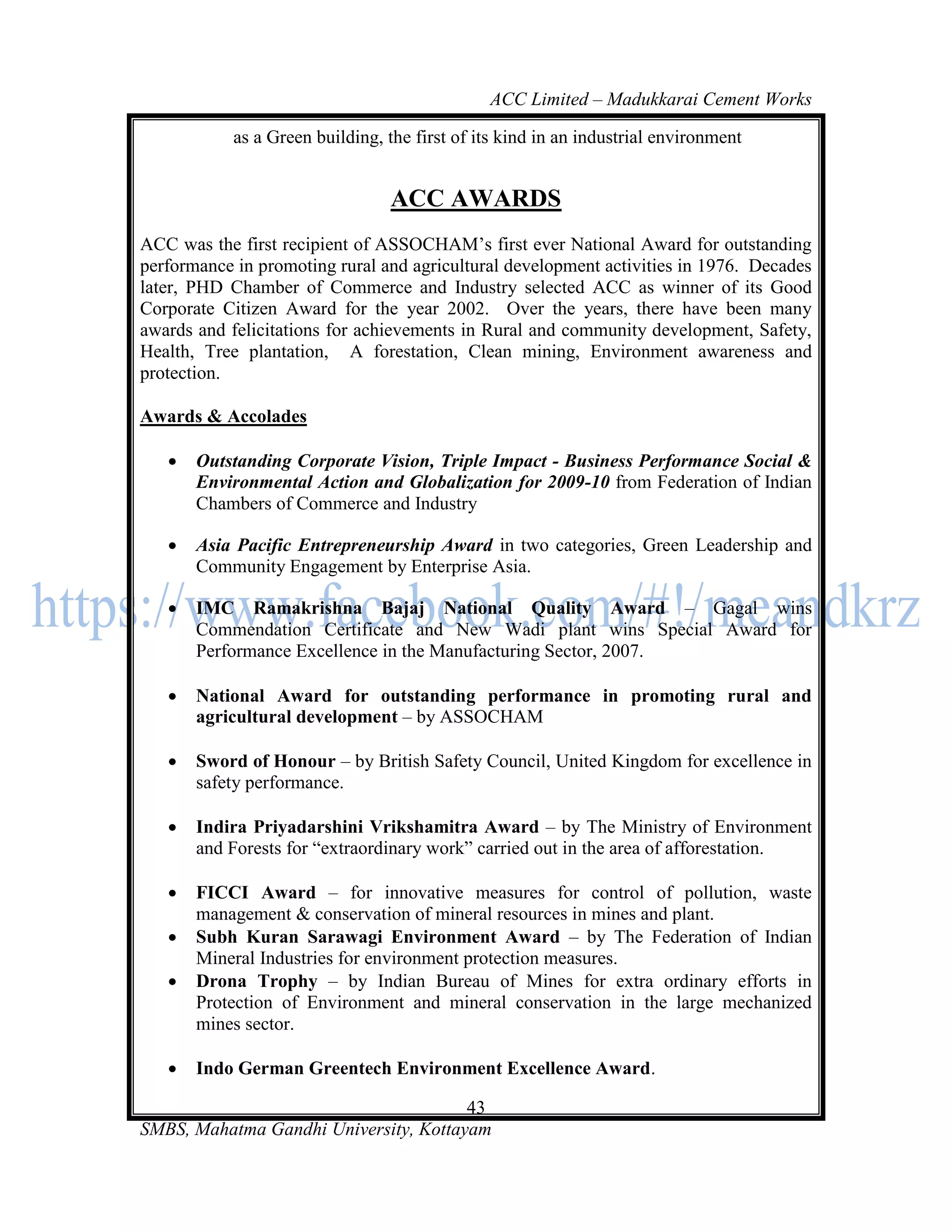 ACC Limited – Madukkarai Cement Works

            as a Green building, the first of its kind in an industrial environment


                                 ACC AWARDS
ACC was the first recipient of ASSOCHAM‘s first ever National Award for outstanding
performance in promoting rural and agricultural development activities in 1976. Decades
later, PHD Chamber of Commerce and Industry selected ACC as winner of its Good
Corporate Citizen Award for the year 2002. Over the years, there have been many
awards and felicitations for achievements in Rural and community development, Safety,
Health, Tree plantation, A forestation, Clean mining, Environment awareness and
protection.

Awards & Accolades

      Outstanding Corporate Vision, Triple Impact - Business Performance Social &
       Environmental Action and Globalization for 2009-10 from Federation of Indian
       Chambers of Commerce and Industry

      Asia Pacific Entrepreneurship Award in two categories, Green Leadership and
       Community Engagement by Enterprise Asia.

      IMC Ramakrishna Bajaj National Quality Award – Gagal wins
       Commendation Certificate and New Wadi plant wins Special Award for
       Performance Excellence in the Manufacturing Sector, 2007.

      National Award for outstanding performance in promoting rural and
       agricultural development – by ASSOCHAM

      Sword of Honour – by British Safety Council, United Kingdom for excellence in
       safety performance.

      Indira Priyadarshini Vrikshamitra Award – by The Ministry of Environment
       and Forests for ―extraordinary work‖ carried out in the area of afforestation.

      FICCI Award – for innovative measures for control of pollution, waste
       management & conservation of mineral resources in mines and plant.
      Subh Kuran Sarawagi Environment Award – by The Federation of Indian
       Mineral Industries for environment protection measures.
      Drona Trophy – by Indian Bureau of Mines for extra ordinary efforts in
       Protection of Environment and mineral conservation in the large mechanized
       mines sector.

      Indo German Greentech Environment Excellence Award.

                                       43
SMBS, Mahatma Gandhi University, Kottayam
 