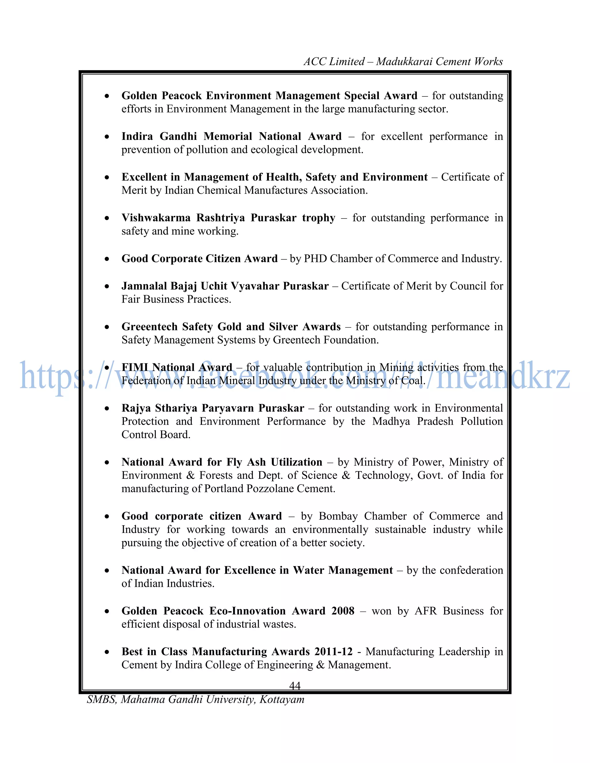 ACC Limited – Madukkarai Cement Works

      Golden Peacock Environment Management Special Award – for outstanding
       efforts in Environment Management in the large manufacturing sector.

      Indira Gandhi Memorial National Award – for excellent performance in
       prevention of pollution and ecological development.

      Excellent in Management of Health, Safety and Environment – Certificate of
       Merit by Indian Chemical Manufactures Association.

      Vishwakarma Rashtriya Puraskar trophy – for outstanding performance in
       safety and mine working.

      Good Corporate Citizen Award – by PHD Chamber of Commerce and Industry.

      Jamnalal Bajaj Uchit Vyavahar Puraskar – Certificate of Merit by Council for
       Fair Business Practices.

      Greeentech Safety Gold and Silver Awards – for outstanding performance in
       Safety Management Systems by Greentech Foundation.

      FIMI National Award – for valuable contribution in Mining activities from the
       Federation of Indian Mineral Industry under the Ministry of Coal.

      Rajya Sthariya Paryavarn Puraskar – for outstanding work in Environmental
       Protection and Environment Performance by the Madhya Pradesh Pollution
       Control Board.

      National Award for Fly Ash Utilization – by Ministry of Power, Ministry of
       Environment & Forests and Dept. of Science & Technology, Govt. of India for
       manufacturing of Portland Pozzolane Cement.

      Good corporate citizen Award – by Bombay Chamber of Commerce and
       Industry for working towards an environmentally sustainable industry while
       pursuing the objective of creation of a better society.

      National Award for Excellence in Water Management – by the confederation
       of Indian Industries.

      Golden Peacock Eco-Innovation Award 2008 – won by AFR Business for
       efficient disposal of industrial wastes.

      Best in Class Manufacturing Awards 2011-12 - Manufacturing Leadership in
       Cement by Indira College of Engineering & Management.
                                       44
SMBS, Mahatma Gandhi University, Kottayam
 
