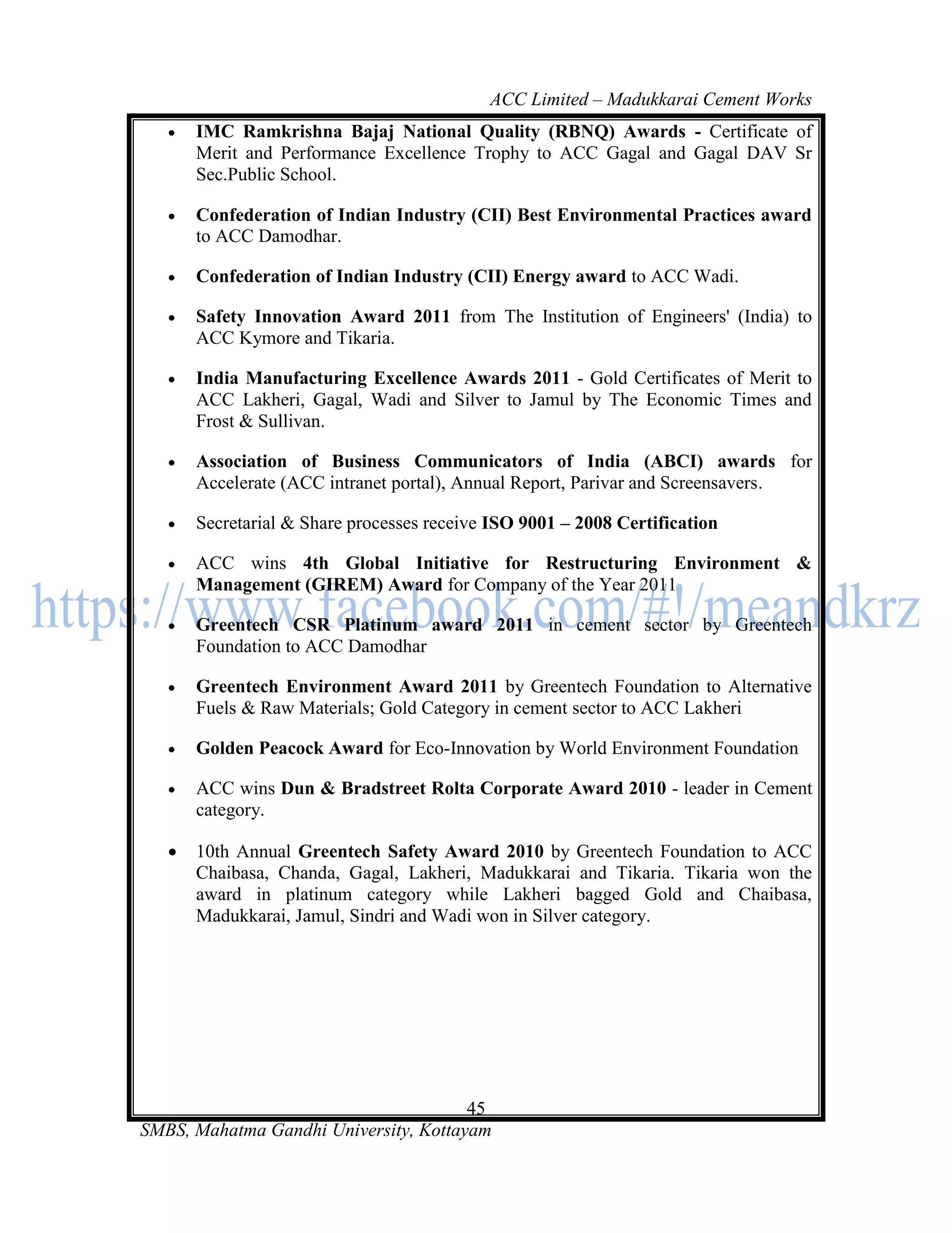 ACC Limited – Madukkarai Cement Works
      IMC Ramkrishna Bajaj National Quality (RBNQ) Awards - Certificate of
       Merit and Performance Excellence Trophy to ACC Gagal and Gagal DAV Sr
       Sec.Public School.

      Confederation of Indian Industry (CII) Best Environmental Practices award
       to ACC Damodhar.

      Confederation of Indian Industry (CII) Energy award to ACC Wadi.

      Safety Innovation Award 2011 from The Institution of Engineers' (India) to
       ACC Kymore and Tikaria.

      India Manufacturing Excellence Awards 2011 - Gold Certificates of Merit to
       ACC Lakheri, Gagal, Wadi and Silver to Jamul by The Economic Times and
       Frost & Sullivan.

      Association of Business Communicators of India (ABCI) awards for
       Accelerate (ACC intranet portal), Annual Report, Parivar and Screensavers.

      Secretarial & Share processes receive ISO 9001 – 2008 Certification

      ACC wins 4th Global Initiative for Restructuring Environment &
       Management (GIREM) Award for Company of the Year 2011

      Greentech CSR Platinum award 2011 in cement sector by Greentech
       Foundation to ACC Damodhar

      Greentech Environment Award 2011 by Greentech Foundation to Alternative
       Fuels & Raw Materials; Gold Category in cement sector to ACC Lakheri

      Golden Peacock Award for Eco-Innovation by World Environment Foundation

      ACC wins Dun & Bradstreet Rolta Corporate Award 2010 - leader in Cement
       category.

      10th Annual Greentech Safety Award 2010 by Greentech Foundation to ACC
       Chaibasa, Chanda, Gagal, Lakheri, Madukkarai and Tikaria. Tikaria won the
       award in platinum category while Lakheri bagged Gold and Chaibasa,
       Madukkarai, Jamul, Sindri and Wadi won in Silver category.




                                       45
SMBS, Mahatma Gandhi University, Kottayam
 