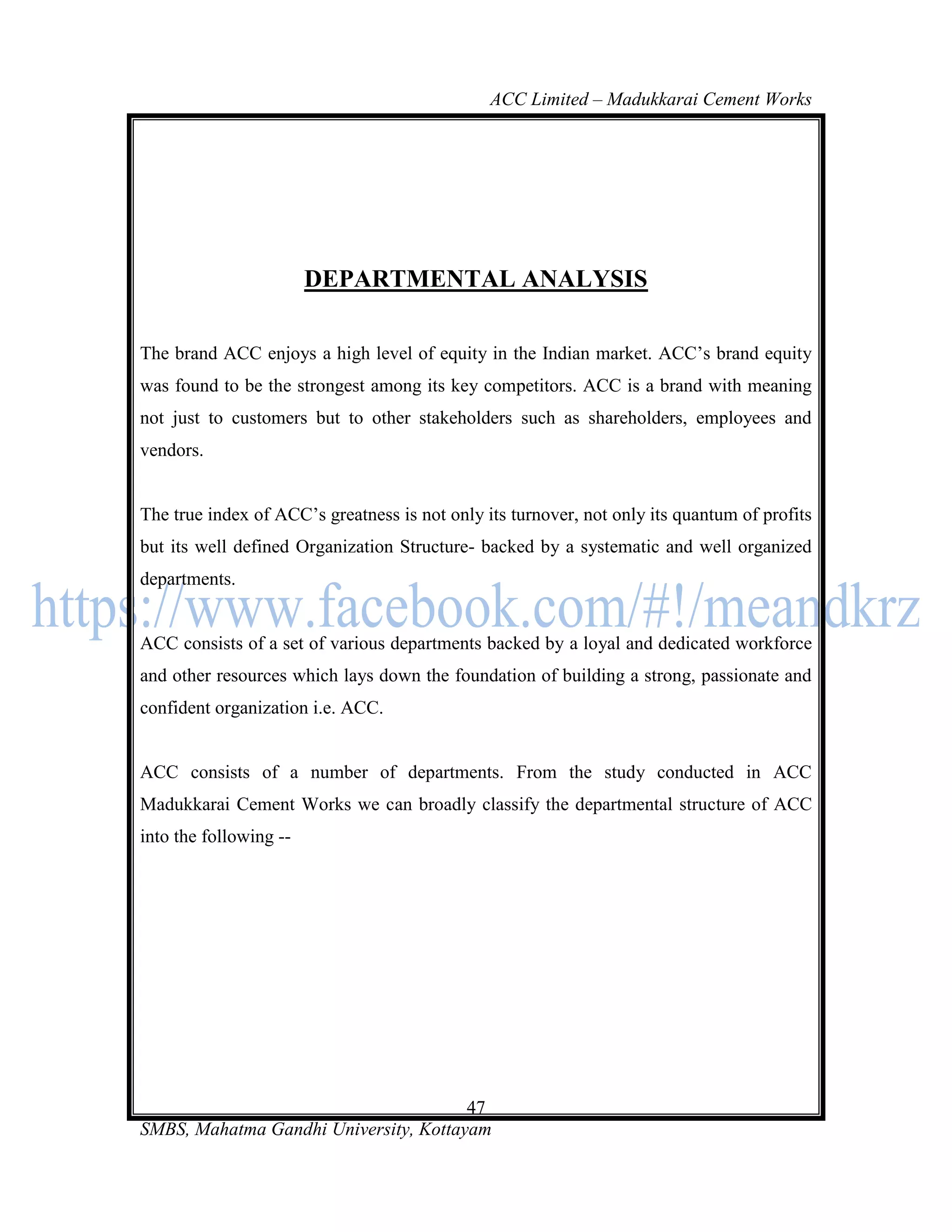 ACC Limited – Madukkarai Cement Works




                        DEPARTMENTAL ANALYSIS

The brand ACC enjoys a high level of equity in the Indian market. ACC‘s brand equity
was found to be the strongest among its key competitors. ACC is a brand with meaning
not just to customers but to other stakeholders such as shareholders, employees and
vendors.


The true index of ACC‘s greatness is not only its turnover, not only its quantum of profits
but its well defined Organization Structure- backed by a systematic and well organized
departments.


ACC consists of a set of various departments backed by a loyal and dedicated workforce
and other resources which lays down the foundation of building a strong, passionate and
confident organization i.e. ACC.


ACC consists of a number of departments. From the study conducted in ACC
Madukkarai Cement Works we can broadly classify the departmental structure of ACC
into the following --




                                       47
SMBS, Mahatma Gandhi University, Kottayam
 