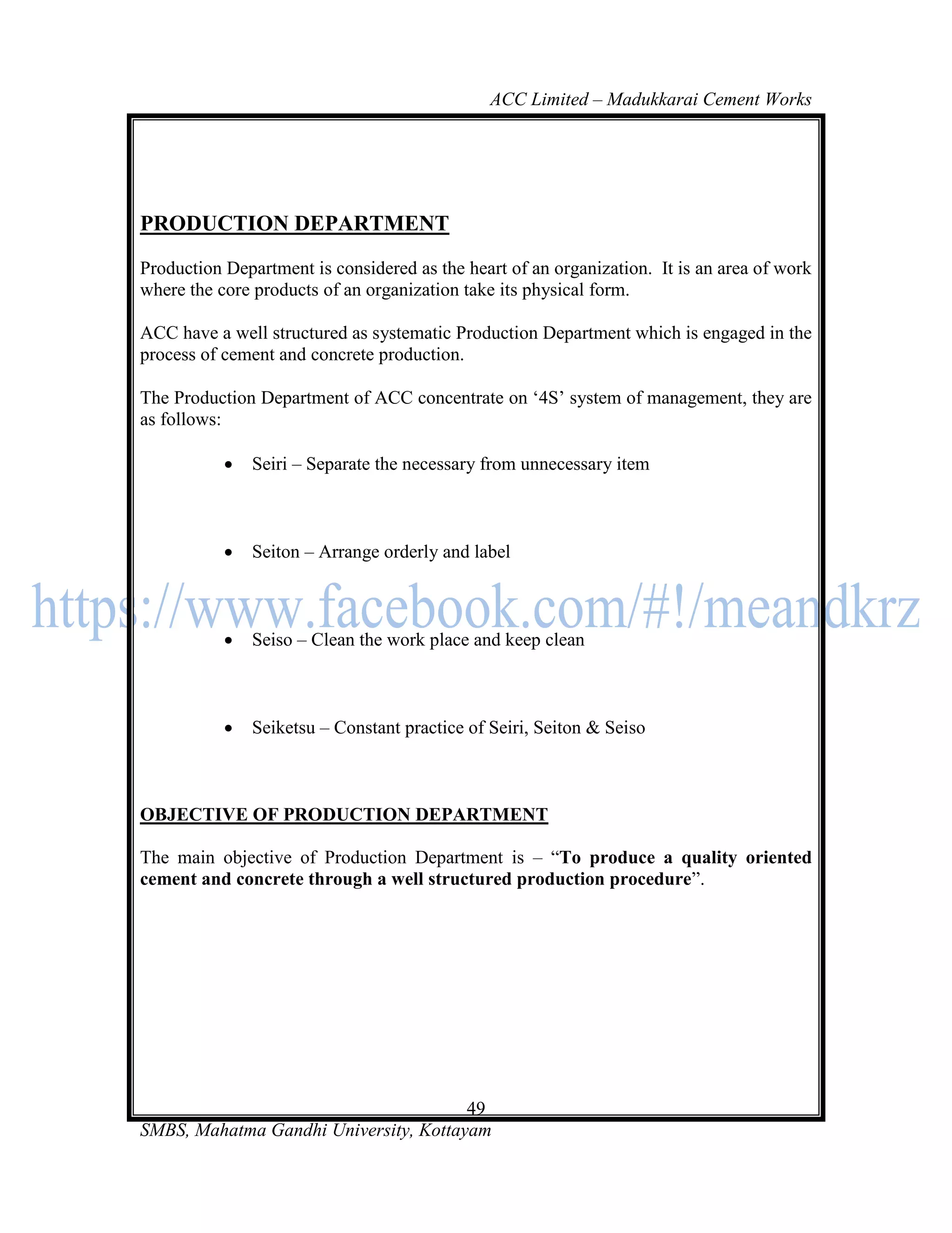 ACC Limited – Madukkarai Cement Works




PRODUCTION DEPARTMENT

Production Department is considered as the heart of an organization. It is an area of work
where the core products of an organization take its physical form.

ACC have a well structured as systematic Production Department which is engaged in the
process of cement and concrete production.

The Production Department of ACC concentrate on ‗4S‘ system of management, they are
as follows:

              Seiri – Separate the necessary from unnecessary item



              Seiton – Arrange orderly and label



              Seiso – Clean the work place and keep clean



              Seiketsu – Constant practice of Seiri, Seiton & Seiso



OBJECTIVE OF PRODUCTION DEPARTMENT

The main objective of Production Department is – ―To produce a quality oriented
cement and concrete through a well structured production procedure‖.




                                       49
SMBS, Mahatma Gandhi University, Kottayam
 
