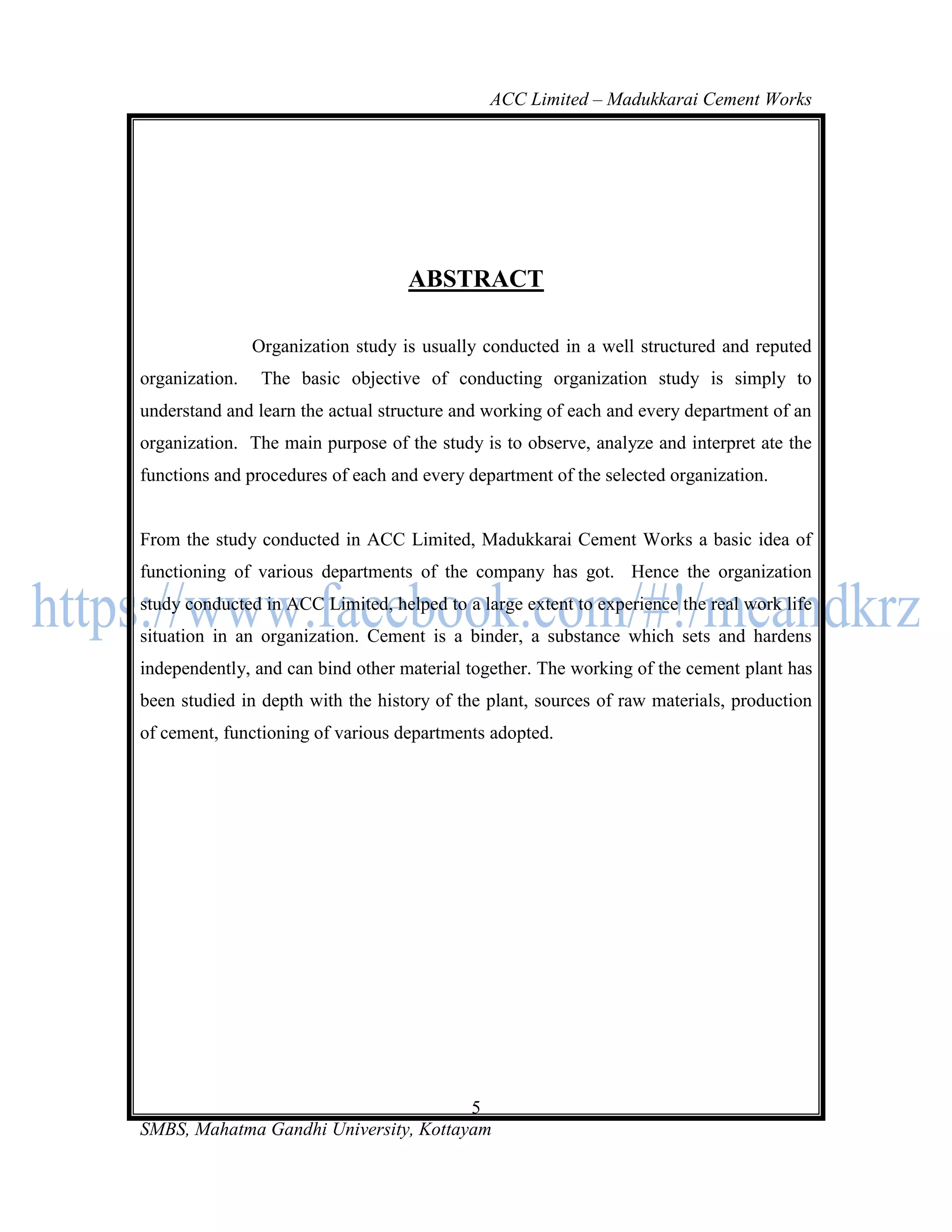 ACC Limited – Madukkarai Cement Works




                                    ABSTRACT

                Organization study is usually conducted in a well structured and reputed
organization.    The basic objective of conducting organization study is simply to
understand and learn the actual structure and working of each and every department of an
organization. The main purpose of the study is to observe, analyze and interpret ate the
functions and procedures of each and every department of the selected organization.


From the study conducted in ACC Limited, Madukkarai Cement Works a basic idea of
functioning of various departments of the company has got. Hence the organization
study conducted in ACC Limited, helped to a large extent to experience the real work life
situation in an organization. Cement is a binder, a substance which sets and hardens
independently, and can bind other material together. The working of the cement plant has
been studied in depth with the history of the plant, sources of raw materials, production
of cement, functioning of various departments adopted.




                                       5
SMBS, Mahatma Gandhi University, Kottayam
 