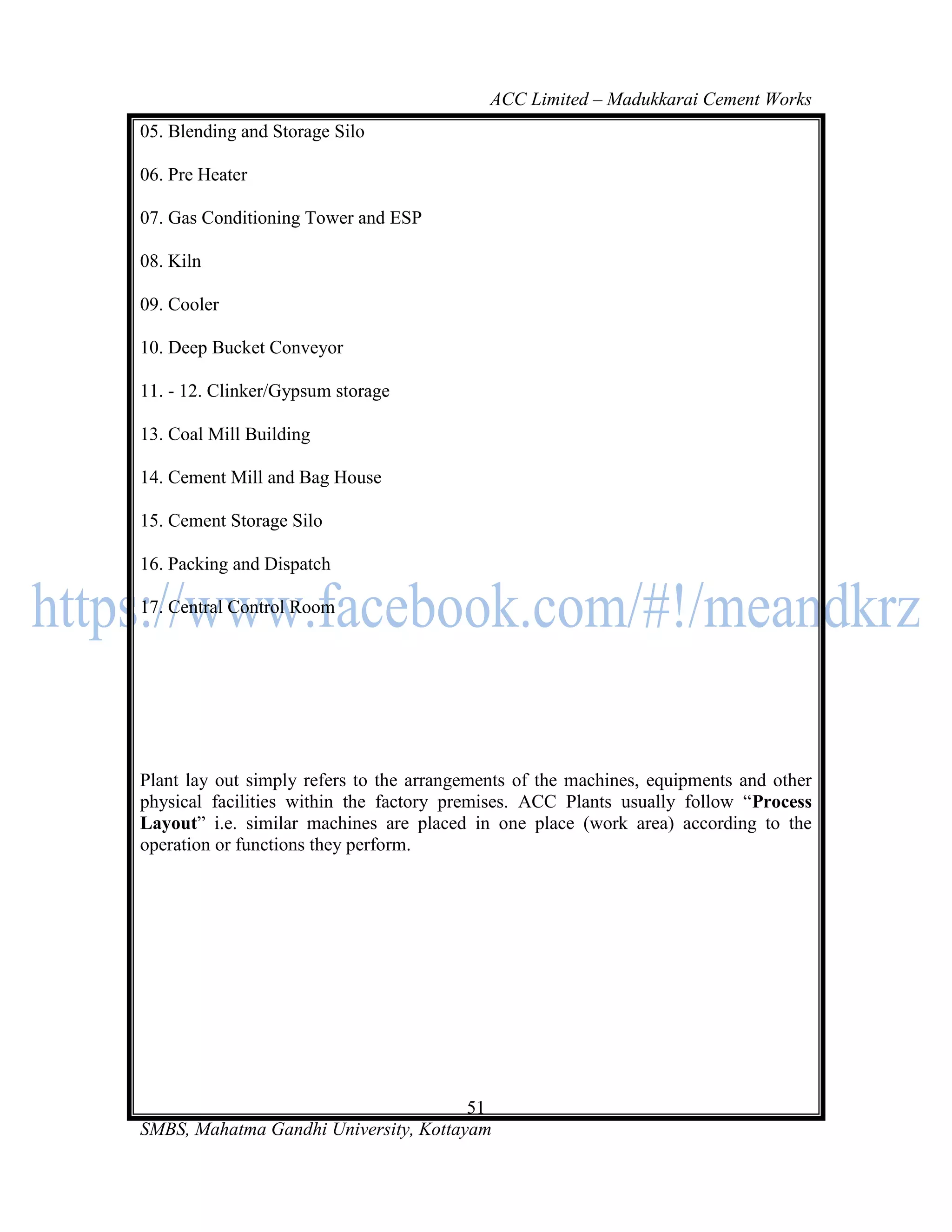 ACC Limited – Madukkarai Cement Works
05. Blending and Storage Silo

06. Pre Heater

07. Gas Conditioning Tower and ESP

08. Kiln

09. Cooler

10. Deep Bucket Conveyor

11. - 12. Clinker/Gypsum storage

13. Coal Mill Building

14. Cement Mill and Bag House

15. Cement Storage Silo

16. Packing and Dispatch

17. Central Control Room




Plant lay out simply refers to the arrangements of the machines, equipments and other
physical facilities within the factory premises. ACC Plants usually follow ―Process
Layout‖ i.e. similar machines are placed in one place (work area) according to the
operation or functions they perform.




                                       51
SMBS, Mahatma Gandhi University, Kottayam
 