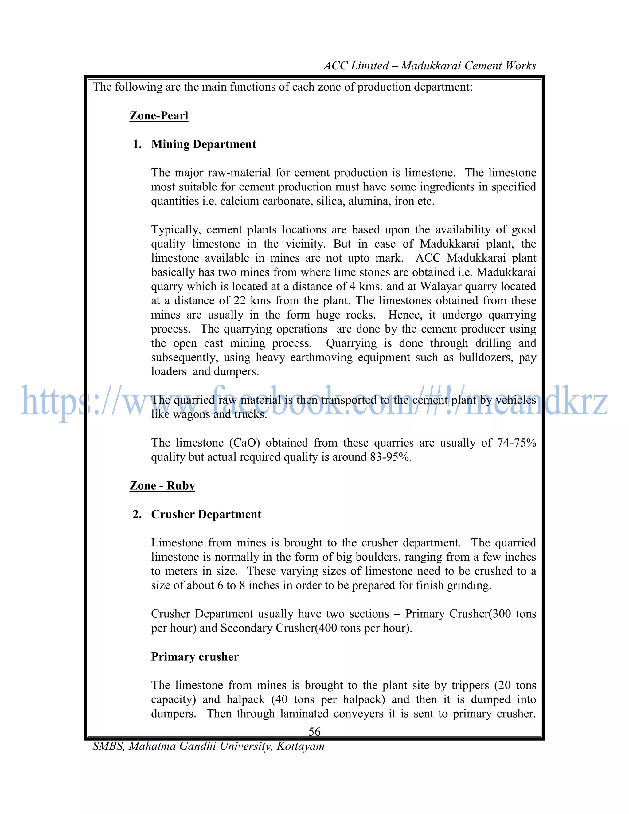 ACC Limited – Madukkarai Cement Works
The following are the main functions of each zone of production department:

       Zone-Pearl

       1. Mining Department

           The major raw-material for cement production is limestone. The limestone
           most suitable for cement production must have some ingredients in specified
           quantities i.e. calcium carbonate, silica, alumina, iron etc.

           Typically, cement plants locations are based upon the availability of good
           quality limestone in the vicinity. But in case of Madukkarai plant, the
           limestone available in mines are not upto mark. ACC Madukkarai plant
           basically has two mines from where lime stones are obtained i.e. Madukkarai
           quarry which is located at a distance of 4 kms. and at Walayar quarry located
           at a distance of 22 kms from the plant. The limestones obtained from these
           mines are usually in the form huge rocks. Hence, it undergo quarrying
           process. The quarrying operations are done by the cement producer using
           the open cast mining process. Quarrying is done through drilling and
           subsequently, using heavy earthmoving equipment such as bulldozers, pay
           loaders and dumpers.

           The quarried raw material is then transported to the cement plant by vehicles
           like wagons and trucks.

           The limestone (CaO) obtained from these quarries are usually of 74-75%
           quality but actual required quality is around 83-95%.

       Zone - Ruby

       2. Crusher Department

           Limestone from mines is brought to the crusher department. The quarried
           limestone is normally in the form of big boulders, ranging from a few inches
           to meters in size. These varying sizes of limestone need to be crushed to a
           size of about 6 to 8 inches in order to be prepared for finish grinding.

           Crusher Department usually have two sections – Primary Crusher(300 tons
           per hour) and Secondary Crusher(400 tons per hour).

           Primary crusher

         The limestone from mines is brought to the plant site by trippers (20 tons
         capacity) and halpack (40 tons per halpack) and then it is dumped into
         dumpers. Then through laminated conveyers it is sent to primary crusher.
                                       56
SMBS, Mahatma Gandhi University, Kottayam
 