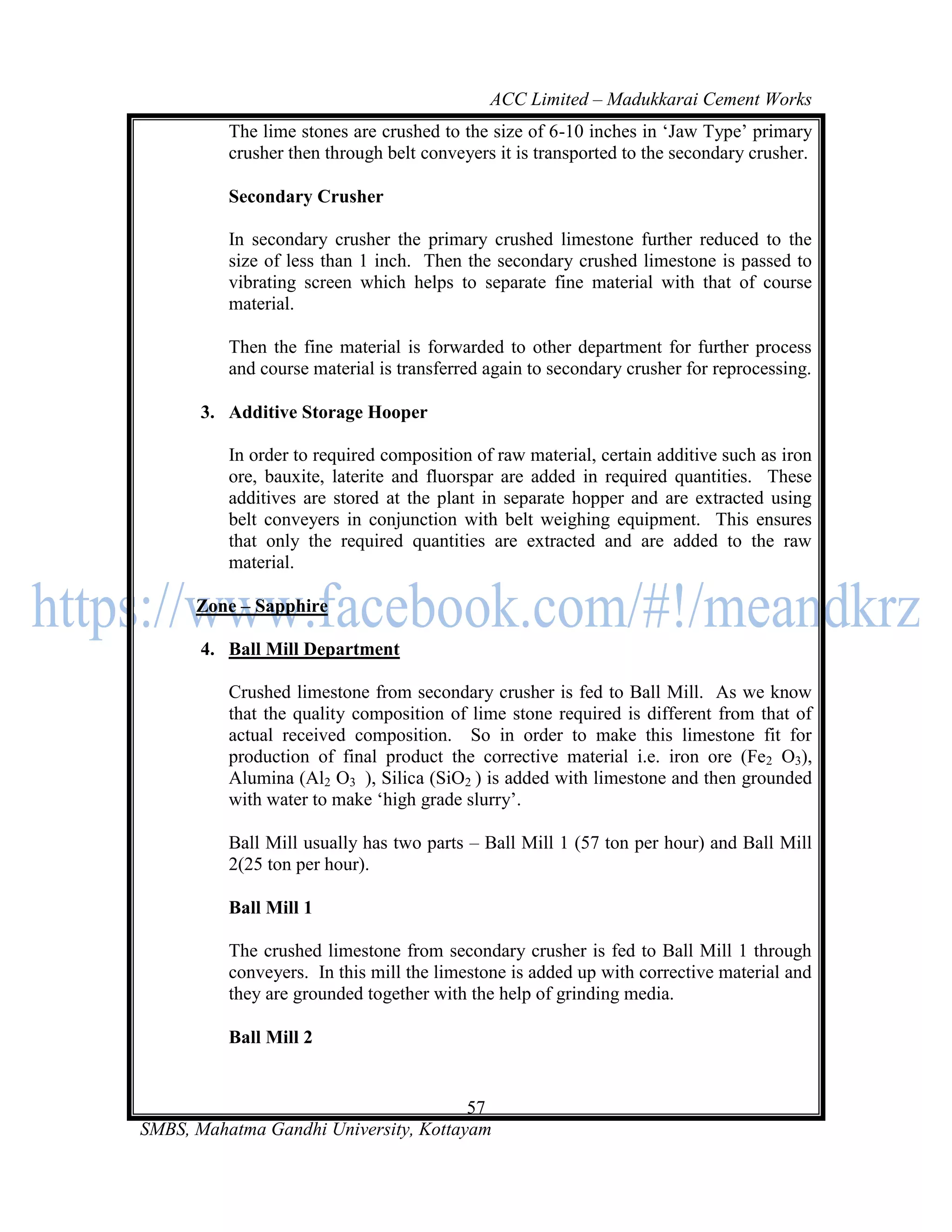 ACC Limited – Madukkarai Cement Works
          The lime stones are crushed to the size of 6-10 inches in ‗Jaw Type‘ primary
          crusher then through belt conveyers it is transported to the secondary crusher.

          Secondary Crusher

          In secondary crusher the primary crushed limestone further reduced to the
          size of less than 1 inch. Then the secondary crushed limestone is passed to
          vibrating screen which helps to separate fine material with that of course
          material.

          Then the fine material is forwarded to other department for further process
          and course material is transferred again to secondary crusher for reprocessing.

       3. Additive Storage Hooper

          In order to required composition of raw material, certain additive such as iron
          ore, bauxite, laterite and fluorspar are added in required quantities. These
          additives are stored at the plant in separate hopper and are extracted using
          belt conveyers in conjunction with belt weighing equipment. This ensures
          that only the required quantities are extracted and are added to the raw
          material.

      Zone – Sapphire

       4. Ball Mill Department

          Crushed limestone from secondary crusher is fed to Ball Mill. As we know
          that the quality composition of lime stone required is different from that of
          actual received composition. So in order to make this limestone fit for
          production of final product the corrective material i.e. iron ore (Fe2 O3),
          Alumina (Al2 O3 ), Silica (SiO2 ) is added with limestone and then grounded
          with water to make ‗high grade slurry‘.

          Ball Mill usually has two parts – Ball Mill 1 (57 ton per hour) and Ball Mill
          2(25 ton per hour).

          Ball Mill 1

          The crushed limestone from secondary crusher is fed to Ball Mill 1 through
          conveyers. In this mill the limestone is added up with corrective material and
          they are grounded together with the help of grinding media.

          Ball Mill 2


                                       57
SMBS, Mahatma Gandhi University, Kottayam
 