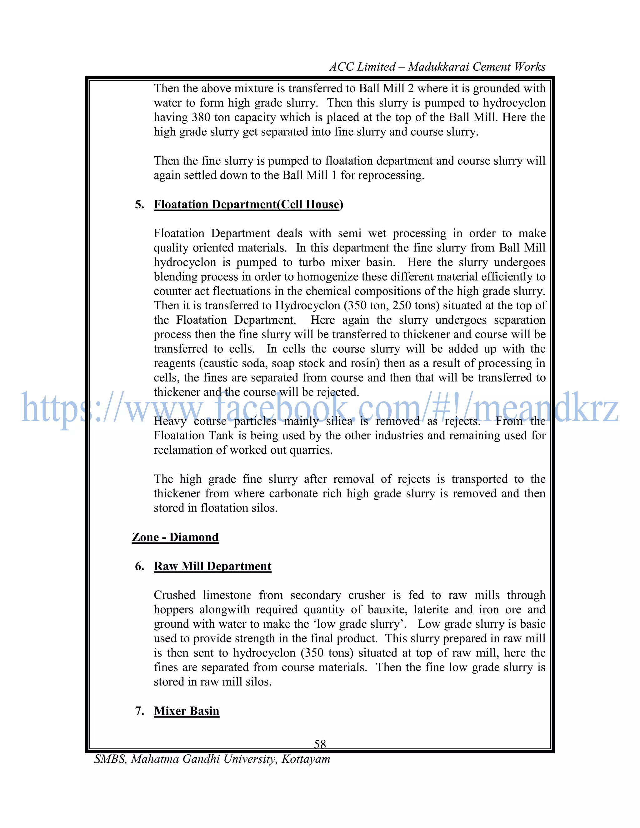 ACC Limited – Madukkarai Cement Works
          Then the above mixture is transferred to Ball Mill 2 where it is grounded with
          water to form high grade slurry. Then this slurry is pumped to hydrocyclon
          having 380 ton capacity which is placed at the top of the Ball Mill. Here the
          high grade slurry get separated into fine slurry and course slurry.

          Then the fine slurry is pumped to floatation department and course slurry will
          again settled down to the Ball Mill 1 for reprocessing.

       5. Floatation Department(Cell House)

          Floatation Department deals with semi wet processing in order to make
          quality oriented materials. In this department the fine slurry from Ball Mill
          hydrocyclon is pumped to turbo mixer basin. Here the slurry undergoes
          blending process in order to homogenize these different material efficiently to
          counter act flectuations in the chemical compositions of the high grade slurry.
          Then it is transferred to Hydrocyclon (350 ton, 250 tons) situated at the top of
          the Floatation Department. Here again the slurry undergoes separation
          process then the fine slurry will be transferred to thickener and course will be
          transferred to cells. In cells the course slurry will be added up with the
          reagents (caustic soda, soap stock and rosin) then as a result of processing in
          cells, the fines are separated from course and then that will be transferred to
          thickener and the course will be rejected.

          Heavy course particles mainly silica is removed as rejects. From the
          Floatation Tank is being used by the other industries and remaining used for
          reclamation of worked out quarries.

          The high grade fine slurry after removal of rejects is transported to the
          thickener from where carbonate rich high grade slurry is removed and then
          stored in floatation silos.

      Zone - Diamond

       6. Raw Mill Department

          Crushed limestone from secondary crusher is fed to raw mills through
          hoppers alongwith required quantity of bauxite, laterite and iron ore and
          ground with water to make the ‗low grade slurry‘. Low grade slurry is basic
          used to provide strength in the final product. This slurry prepared in raw mill
          is then sent to hydrocyclon (350 tons) situated at top of raw mill, here the
          fines are separated from course materials. Then the fine low grade slurry is
          stored in raw mill silos.

       7. Mixer Basin

                                       58
SMBS, Mahatma Gandhi University, Kottayam
 