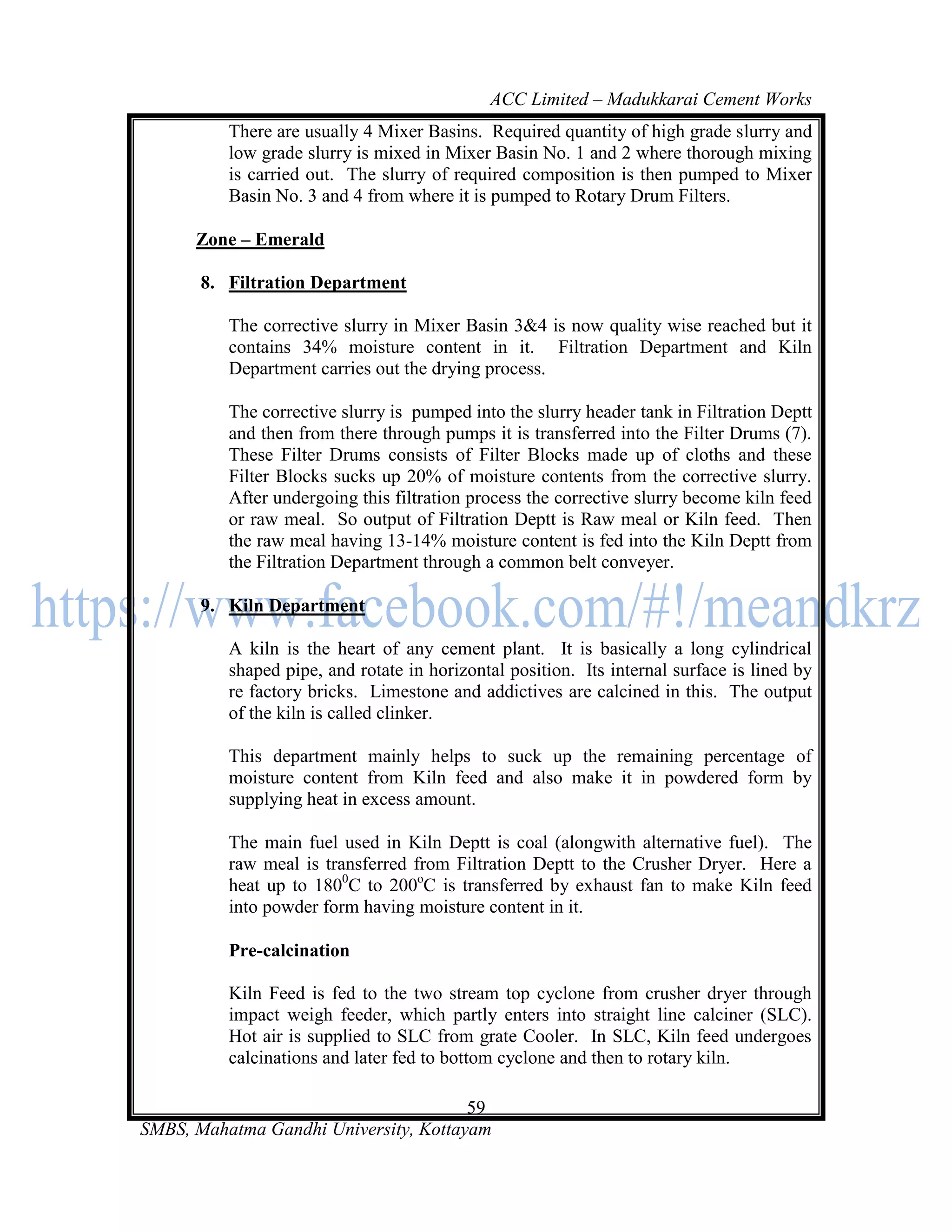 ACC Limited – Madukkarai Cement Works
          There are usually 4 Mixer Basins. Required quantity of high grade slurry and
          low grade slurry is mixed in Mixer Basin No. 1 and 2 where thorough mixing
          is carried out. The slurry of required composition is then pumped to Mixer
          Basin No. 3 and 4 from where it is pumped to Rotary Drum Filters.

      Zone – Emerald

       8. Filtration Department

          The corrective slurry in Mixer Basin 3&4 is now quality wise reached but it
          contains 34% moisture content in it. Filtration Department and Kiln
          Department carries out the drying process.

          The corrective slurry is pumped into the slurry header tank in Filtration Deptt
          and then from there through pumps it is transferred into the Filter Drums (7).
          These Filter Drums consists of Filter Blocks made up of cloths and these
          Filter Blocks sucks up 20% of moisture contents from the corrective slurry.
          After undergoing this filtration process the corrective slurry become kiln feed
          or raw meal. So output of Filtration Deptt is Raw meal or Kiln feed. Then
          the raw meal having 13-14% moisture content is fed into the Kiln Deptt from
          the Filtration Department through a common belt conveyer.

       9. Kiln Department

          A kiln is the heart of any cement plant. It is basically a long cylindrical
          shaped pipe, and rotate in horizontal position. Its internal surface is lined by
          re factory bricks. Limestone and addictives are calcined in this. The output
          of the kiln is called clinker.

          This department mainly helps to suck up the remaining percentage of
          moisture content from Kiln feed and also make it in powdered form by
          supplying heat in excess amount.

          The main fuel used in Kiln Deptt is coal (alongwith alternative fuel). The
          raw meal is transferred from Filtration Deptt to the Crusher Dryer. Here a
          heat up to 1800C to 200oC is transferred by exhaust fan to make Kiln feed
          into powder form having moisture content in it.

          Pre-calcination

          Kiln Feed is fed to the two stream top cyclone from crusher dryer through
          impact weigh feeder, which partly enters into straight line calciner (SLC).
          Hot air is supplied to SLC from grate Cooler. In SLC, Kiln feed undergoes
          calcinations and later fed to bottom cyclone and then to rotary kiln.

                                       59
SMBS, Mahatma Gandhi University, Kottayam
 