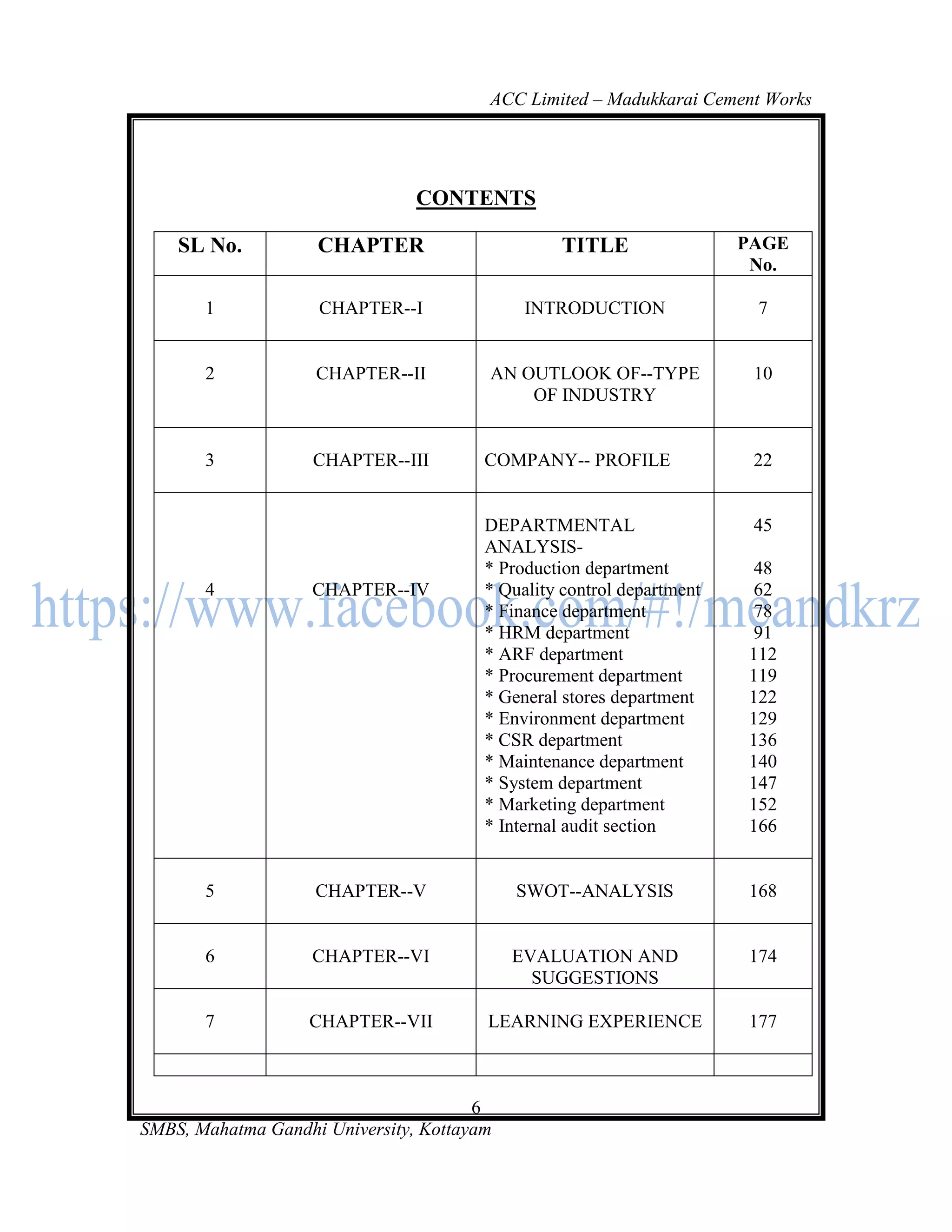 ACC Limited – Madukkarai Cement Works




                                CONTENTS

    SL No.          CHAPTER                       TITLE                PAGE
                                                                        No.

       1            CHAPTER--I               INTRODUCTION               7


       2            CHAPTER--II         AN OUTLOOK OF--TYPE             10
                                            OF INDUSTRY


       3            CHAPTER--III        COMPANY-- PROFILE               22


                                        DEPARTMENTAL                    45
                                        ANALYSIS-
                                        * Production department         48
       4            CHAPTER--IV         * Quality control department    62
                                        * Finance department            78
                                        * HRM department                91
                                        * ARF department               112
                                        * Procurement department       119
                                        * General stores department    122
                                        * Environment department       129
                                        * CSR department               136
                                        * Maintenance department       140
                                        * System department            147
                                        * Marketing department         152
                                        * Internal audit section       166


       5            CHAPTER--V              SWOT--ANALYSIS             168


       6            CHAPTER--VI             EVALUATION AND             174
                                              SUGGESTIONS

       7           CHAPTER--VII         LEARNING EXPERIENCE            177



                                       6
SMBS, Mahatma Gandhi University, Kottayam
 