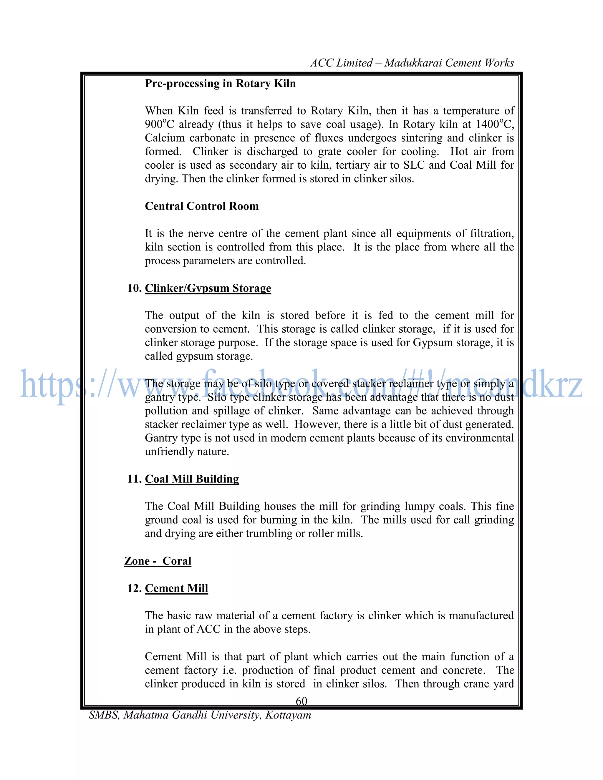 ACC Limited – Madukkarai Cement Works
           Pre-processing in Rotary Kiln

           When Kiln feed is transferred to Rotary Kiln, then it has a temperature of
           900oC already (thus it helps to save coal usage). In Rotary kiln at 1400 oC,
           Calcium carbonate in presence of fluxes undergoes sintering and clinker is
           formed. Clinker is discharged to grate cooler for cooling. Hot air from
           cooler is used as secondary air to kiln, tertiary air to SLC and Coal Mill for
           drying. Then the clinker formed is stored in clinker silos.

           Central Control Room

           It is the nerve centre of the cement plant since all equipments of filtration,
           kiln section is controlled from this place. It is the place from where all the
           process parameters are controlled.

       10. Clinker/Gypsum Storage

           The output of the kiln is stored before it is fed to the cement mill for
           conversion to cement. This storage is called clinker storage, if it is used for
           clinker storage purpose. If the storage space is used for Gypsum storage, it is
           called gypsum storage.

           The storage may be of silo type or covered stacker reclaimer type or simply a
           gantry type. Silo type clinker storage has been advantage that there is no dust
           pollution and spillage of clinker. Same advantage can be achieved through
           stacker reclaimer type as well. However, there is a little bit of dust generated.
           Gantry type is not used in modern cement plants because of its environmental
           unfriendly nature.

       11. Coal Mill Building

           The Coal Mill Building houses the mill for grinding lumpy coals. This fine
           ground coal is used for burning in the kiln. The mills used for call grinding
           and drying are either trumbling or roller mills.

       Zone - Coral

       12. Cement Mill

           The basic raw material of a cement factory is clinker which is manufactured
           in plant of ACC in the above steps.

         Cement Mill is that part of plant which carries out the main function of a
         cement factory i.e. production of final product cement and concrete. The
         clinker produced in kiln is stored in clinker silos. Then through crane yard
                                         60
SMBS, Mahatma Gandhi University, Kottayam
 