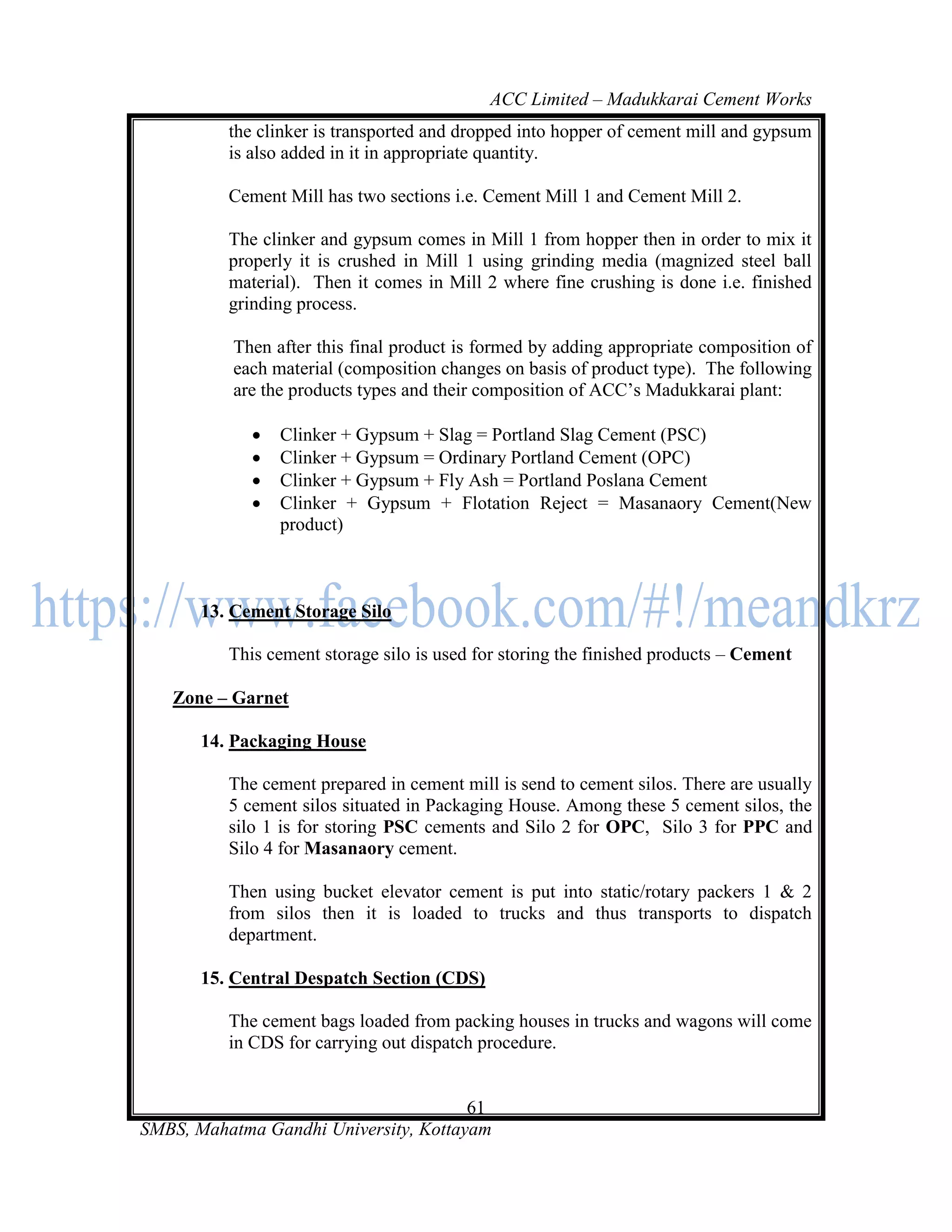 ACC Limited – Madukkarai Cement Works
          the clinker is transported and dropped into hopper of cement mill and gypsum
          is also added in it in appropriate quantity.

          Cement Mill has two sections i.e. Cement Mill 1 and Cement Mill 2.

          The clinker and gypsum comes in Mill 1 from hopper then in order to mix it
          properly it is crushed in Mill 1 using grinding media (magnized steel ball
          material). Then it comes in Mill 2 where fine crushing is done i.e. finished
          grinding process.

          Then after this final product is formed by adding appropriate composition of
          each material (composition changes on basis of product type). The following
          are the products types and their composition of ACC‘s Madukkarai plant:

                Clinker + Gypsum + Slag = Portland Slag Cement (PSC)
                Clinker + Gypsum = Ordinary Portland Cement (OPC)
                Clinker + Gypsum + Fly Ash = Portland Poslana Cement
                Clinker + Gypsum + Flotation Reject = Masanaory Cement(New
                 product)



       13. Cement Storage Silo

          This cement storage silo is used for storing the finished products – Cement

   Zone – Garnet

       14. Packaging House

          The cement prepared in cement mill is send to cement silos. There are usually
          5 cement silos situated in Packaging House. Among these 5 cement silos, the
          silo 1 is for storing PSC cements and Silo 2 for OPC, Silo 3 for PPC and
          Silo 4 for Masanaory cement.

          Then using bucket elevator cement is put into static/rotary packers 1 & 2
          from silos then it is loaded to trucks and thus transports to dispatch
          department.

       15. Central Despatch Section (CDS)

          The cement bags loaded from packing houses in trucks and wagons will come
          in CDS for carrying out dispatch procedure.


                                       61
SMBS, Mahatma Gandhi University, Kottayam
 