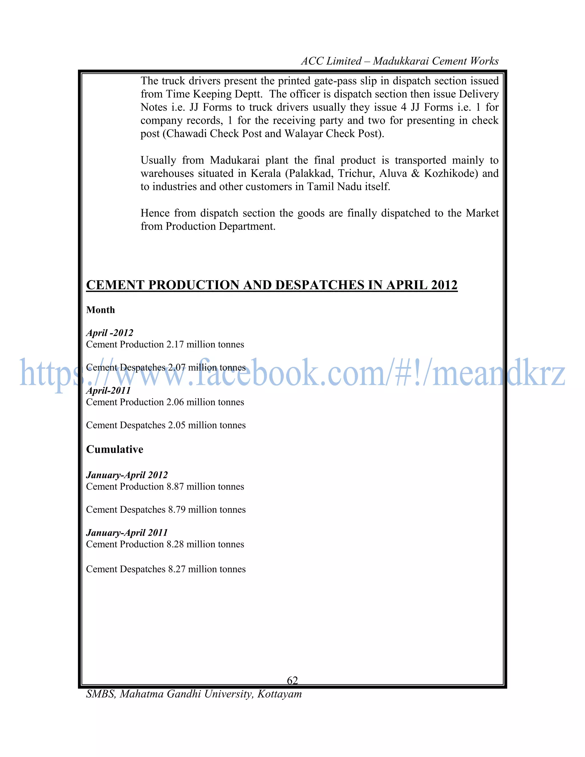 ACC Limited – Madukkarai Cement Works
            The truck drivers present the printed gate-pass slip in dispatch section issued
            from Time Keeping Deptt. The officer is dispatch section then issue Delivery
            Notes i.e. JJ Forms to truck drivers usually they issue 4 JJ Forms i.e. 1 for
            company records, 1 for the receiving party and two for presenting in check
            post (Chawadi Check Post and Walayar Check Post).

            Usually from Madukarai plant the final product is transported mainly to
            warehouses situated in Kerala (Palakkad, Trichur, Aluva & Kozhikode) and
            to industries and other customers in Tamil Nadu itself.

            Hence from dispatch section the goods are finally dispatched to the Market
            from Production Department.




CEMENT PRODUCTION AND DESPATCHES IN APRIL 2012
Month

April -2012
Cement Production 2.17 million tonnes

Cement Despatches 2.07 million tonnes

April-2011
Cement Production 2.06 million tonnes

Cement Despatches 2.05 million tonnes

Cumulative

January-April 2012
Cement Production 8.87 million tonnes

Cement Despatches 8.79 million tonnes

January-April 2011
Cement Production 8.28 million tonnes

Cement Despatches 8.27 million tonnes




                                       62
SMBS, Mahatma Gandhi University, Kottayam
 