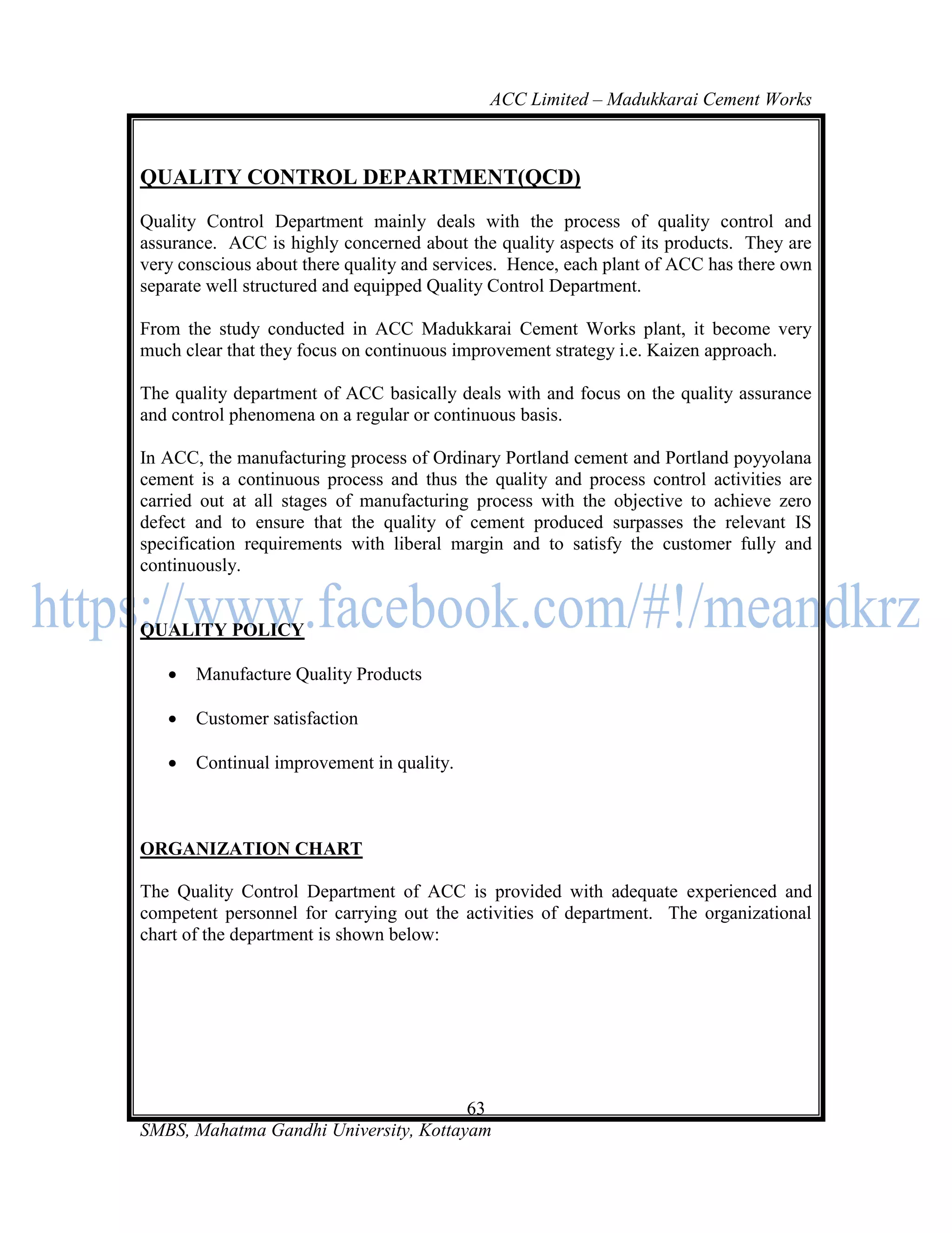 ACC Limited – Madukkarai Cement Works



QUALITY CONTROL DEPARTMENT(QCD)
Quality Control Department mainly deals with the process of quality control and
assurance. ACC is highly concerned about the quality aspects of its products. They are
very conscious about there quality and services. Hence, each plant of ACC has there own
separate well structured and equipped Quality Control Department.

From the study conducted in ACC Madukkarai Cement Works plant, it become very
much clear that they focus on continuous improvement strategy i.e. Kaizen approach.

The quality department of ACC basically deals with and focus on the quality assurance
and control phenomena on a regular or continuous basis.

In ACC, the manufacturing process of Ordinary Portland cement and Portland poyyolana
cement is a continuous process and thus the quality and process control activities are
carried out at all stages of manufacturing process with the objective to achieve zero
defect and to ensure that the quality of cement produced surpasses the relevant IS
specification requirements with liberal margin and to satisfy the customer fully and
continuously.


QUALITY POLICY

      Manufacture Quality Products

      Customer satisfaction

      Continual improvement in quality.



ORGANIZATION CHART

The Quality Control Department of ACC is provided with adequate experienced and
competent personnel for carrying out the activities of department. The organizational
chart of the department is shown below:




                                       63
SMBS, Mahatma Gandhi University, Kottayam
 