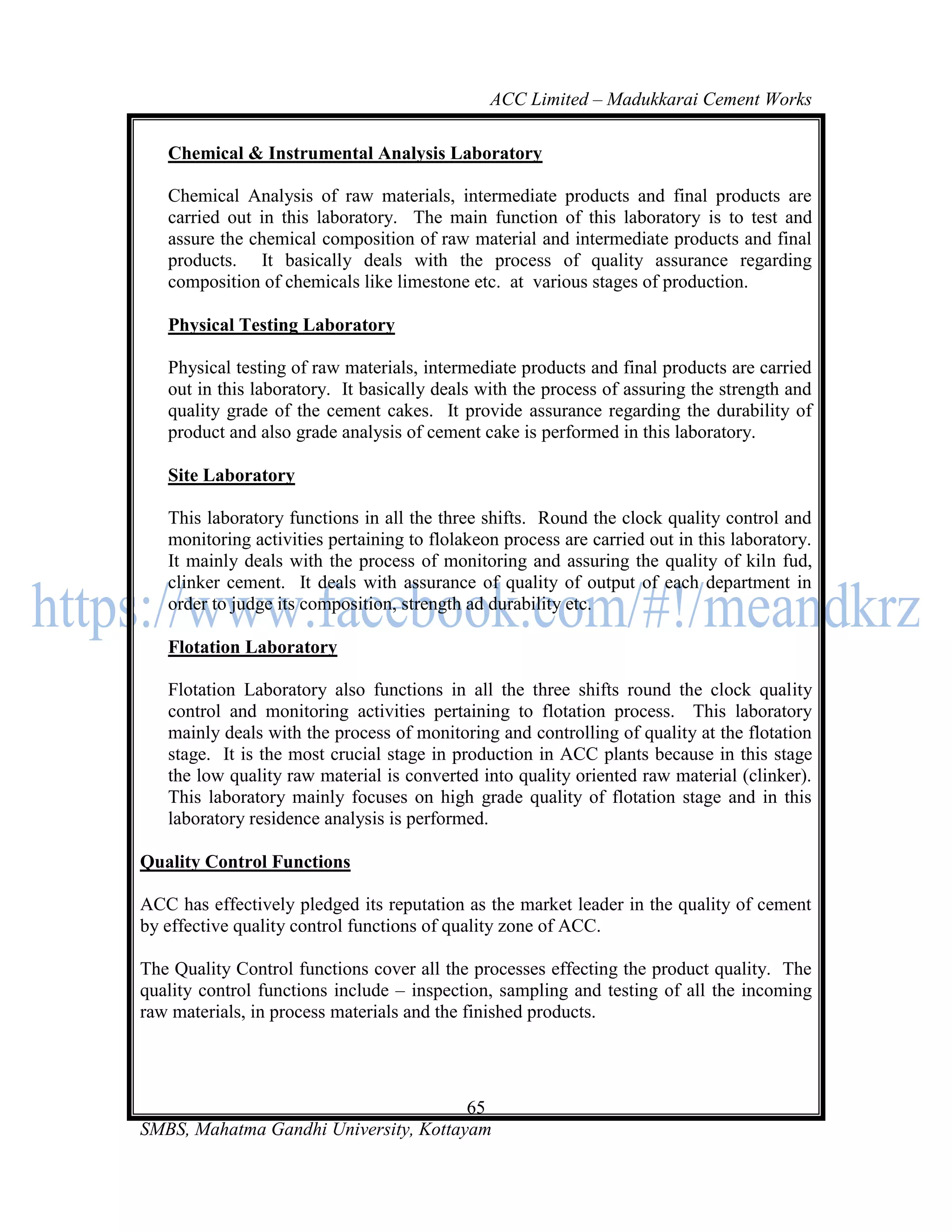 ACC Limited – Madukkarai Cement Works

   Chemical & Instrumental Analysis Laboratory

   Chemical Analysis of raw materials, intermediate products and final products are
   carried out in this laboratory. The main function of this laboratory is to test and
   assure the chemical composition of raw material and intermediate products and final
   products. It basically deals with the process of quality assurance regarding
   composition of chemicals like limestone etc. at various stages of production.

   Physical Testing Laboratory

   Physical testing of raw materials, intermediate products and final products are carried
   out in this laboratory. It basically deals with the process of assuring the strength and
   quality grade of the cement cakes. It provide assurance regarding the durability of
   product and also grade analysis of cement cake is performed in this laboratory.

   Site Laboratory

   This laboratory functions in all the three shifts. Round the clock quality control and
   monitoring activities pertaining to flolakeon process are carried out in this laboratory.
   It mainly deals with the process of monitoring and assuring the quality of kiln fud,
   clinker cement. It deals with assurance of quality of output of each department in
   order to judge its composition, strength ad durability etc.

   Flotation Laboratory

   Flotation Laboratory also functions in all the three shifts round the clock quality
   control and monitoring activities pertaining to flotation process. This laboratory
   mainly deals with the process of monitoring and controlling of quality at the flotation
   stage. It is the most crucial stage in production in ACC plants because in this stage
   the low quality raw material is converted into quality oriented raw material (clinker).
   This laboratory mainly focuses on high grade quality of flotation stage and in this
   laboratory residence analysis is performed.

Quality Control Functions

ACC has effectively pledged its reputation as the market leader in the quality of cement
by effective quality control functions of quality zone of ACC.

The Quality Control functions cover all the processes effecting the product quality. The
quality control functions include – inspection, sampling and testing of all the incoming
raw materials, in process materials and the finished products.




                                       65
SMBS, Mahatma Gandhi University, Kottayam
 