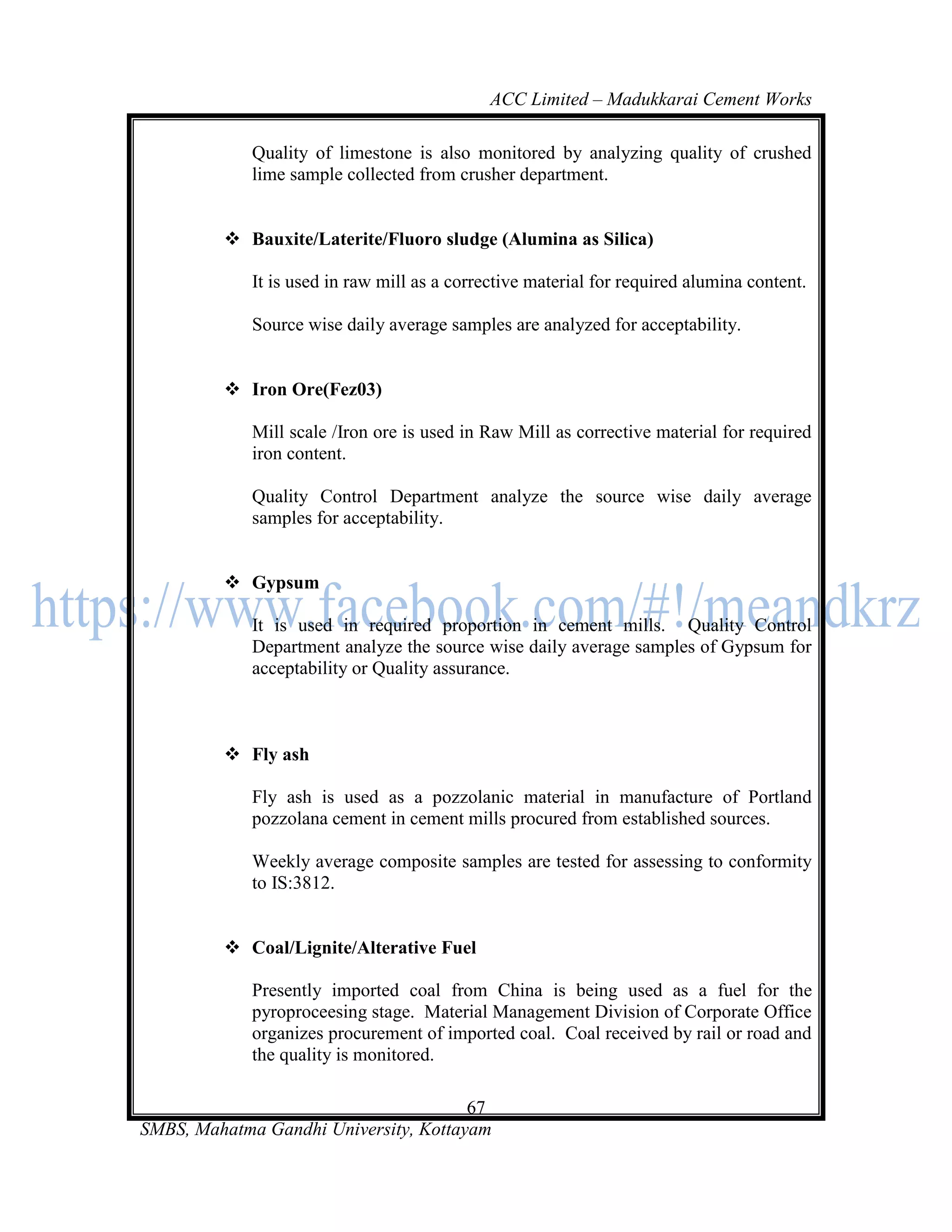 ACC Limited – Madukkarai Cement Works

             Quality of limestone is also monitored by analyzing quality of crushed
             lime sample collected from crusher department.


          Bauxite/Laterite/Fluoro sludge (Alumina as Silica)

             It is used in raw mill as a corrective material for required alumina content.

             Source wise daily average samples are analyzed for acceptability.


          Iron Ore(Fez03)

             Mill scale /Iron ore is used in Raw Mill as corrective material for required
             iron content.

             Quality Control Department analyze the source wise daily average
             samples for acceptability.


          Gypsum

             It is used in required proportion in cement mills. Quality Control
             Department analyze the source wise daily average samples of Gypsum for
             acceptability or Quality assurance.



          Fly ash

             Fly ash is used as a pozzolanic material in manufacture of Portland
             pozzolana cement in cement mills procured from established sources.

             Weekly average composite samples are tested for assessing to conformity
             to IS:3812.


          Coal/Lignite/Alterative Fuel

             Presently imported coal from China is being used as a fuel for the
             pyroproceesing stage. Material Management Division of Corporate Office
             organizes procurement of imported coal. Coal received by rail or road and
             the quality is monitored.

                                       67
SMBS, Mahatma Gandhi University, Kottayam
 