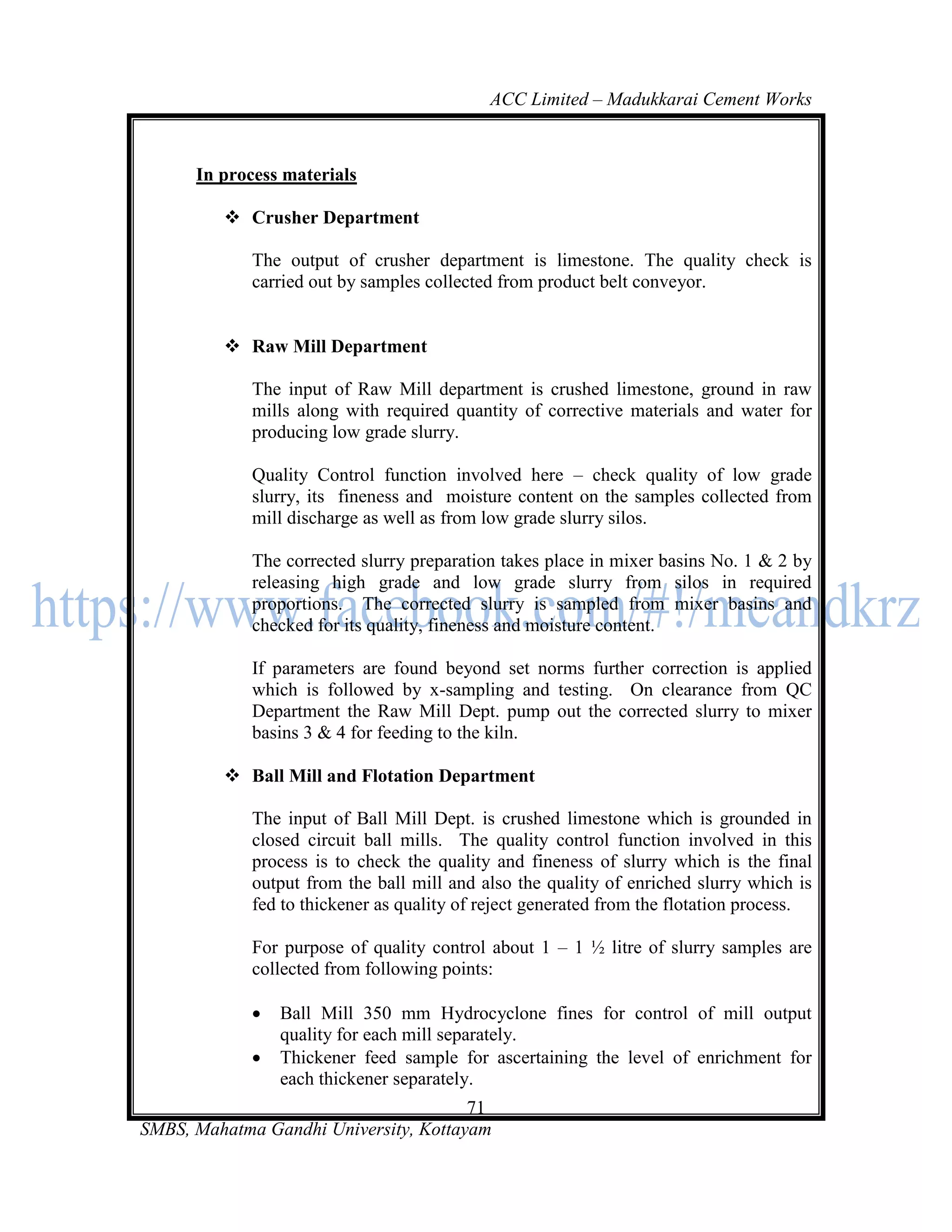 ACC Limited – Madukkarai Cement Works



      In process materials

          Crusher Department

             The output of crusher department is limestone. The quality check is
             carried out by samples collected from product belt conveyor.


          Raw Mill Department

             The input of Raw Mill department is crushed limestone, ground in raw
             mills along with required quantity of corrective materials and water for
             producing low grade slurry.

             Quality Control function involved here – check quality of low grade
             slurry, its fineness and moisture content on the samples collected from
             mill discharge as well as from low grade slurry silos.

             The corrected slurry preparation takes place in mixer basins No. 1 & 2 by
             releasing high grade and low grade slurry from silos in required
             proportions. The corrected slurry is sampled from mixer basins and
             checked for its quality, fineness and moisture content.

             If parameters are found beyond set norms further correction is applied
             which is followed by x-sampling and testing. On clearance from QC
             Department the Raw Mill Dept. pump out the corrected slurry to mixer
             basins 3 & 4 for feeding to the kiln.

          Ball Mill and Flotation Department

             The input of Ball Mill Dept. is crushed limestone which is grounded in
             closed circuit ball mills. The quality control function involved in this
             process is to check the quality and fineness of slurry which is the final
             output from the ball mill and also the quality of enriched slurry which is
             fed to thickener as quality of reject generated from the flotation process.

             For purpose of quality control about 1 – 1 ½ litre of slurry samples are
             collected from following points:

                Ball Mill 350 mm Hydrocyclone fines for control of mill output
                 quality for each mill separately.
                Thickener feed sample for ascertaining the level of enrichment for
                 each thickener separately.
                                       71
SMBS, Mahatma Gandhi University, Kottayam
 
