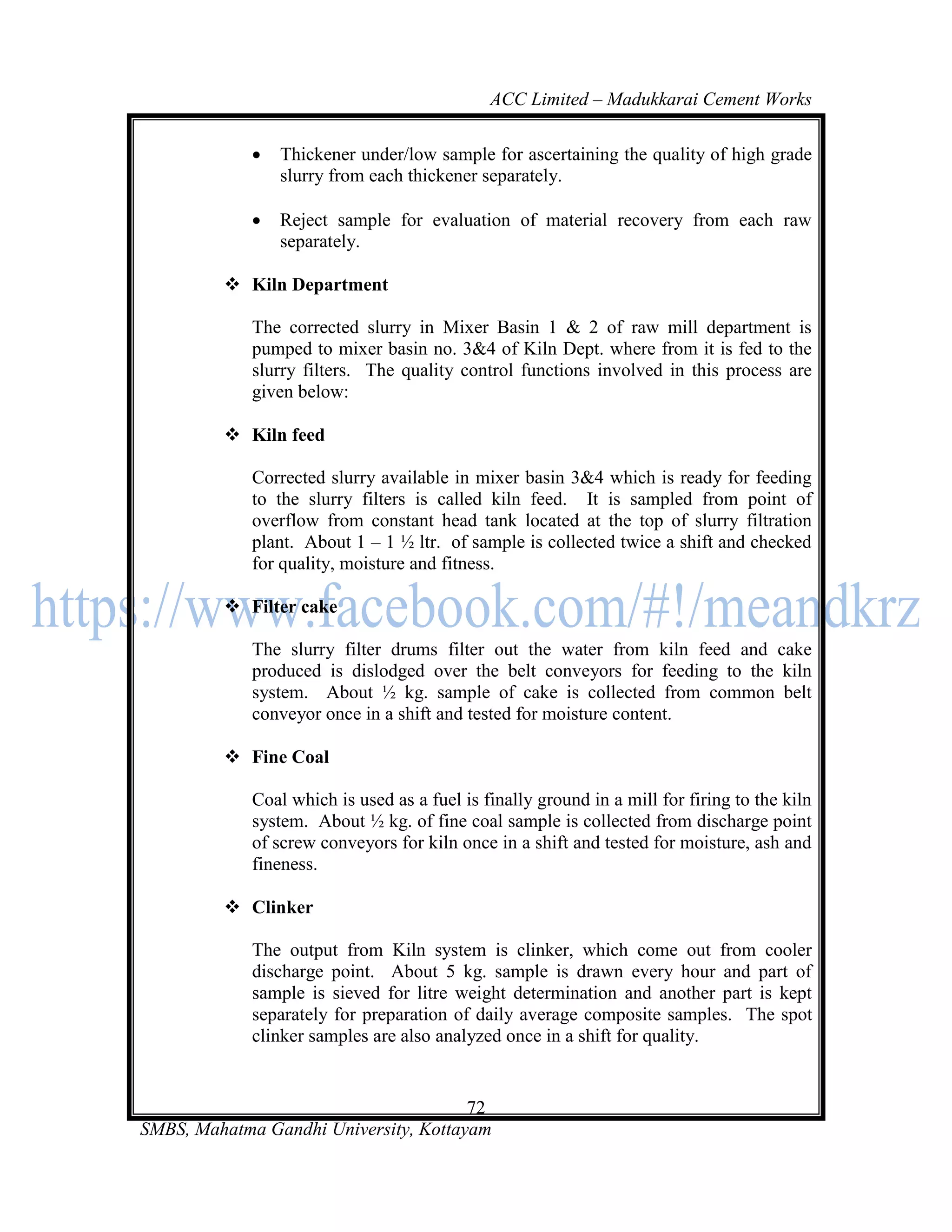 ACC Limited – Madukkarai Cement Works

                Thickener under/low sample for ascertaining the quality of high grade
                 slurry from each thickener separately.

                Reject sample for evaluation of material recovery from each raw
                 separately.

          Kiln Department

             The corrected slurry in Mixer Basin 1 & 2 of raw mill department is
             pumped to mixer basin no. 3&4 of Kiln Dept. where from it is fed to the
             slurry filters. The quality control functions involved in this process are
             given below:

          Kiln feed

             Corrected slurry available in mixer basin 3&4 which is ready for feeding
             to the slurry filters is called kiln feed. It is sampled from point of
             overflow from constant head tank located at the top of slurry filtration
             plant. About 1 – 1 ½ ltr. of sample is collected twice a shift and checked
             for quality, moisture and fitness.

          Filter cake

             The slurry filter drums filter out the water from kiln feed and cake
             produced is dislodged over the belt conveyors for feeding to the kiln
             system. About ½ kg. sample of cake is collected from common belt
             conveyor once in a shift and tested for moisture content.

          Fine Coal

             Coal which is used as a fuel is finally ground in a mill for firing to the kiln
             system. About ½ kg. of fine coal sample is collected from discharge point
             of screw conveyors for kiln once in a shift and tested for moisture, ash and
             fineness.

          Clinker

             The output from Kiln system is clinker, which come out from cooler
             discharge point. About 5 kg. sample is drawn every hour and part of
             sample is sieved for litre weight determination and another part is kept
             separately for preparation of daily average composite samples. The spot
             clinker samples are also analyzed once in a shift for quality.


                                       72
SMBS, Mahatma Gandhi University, Kottayam
 