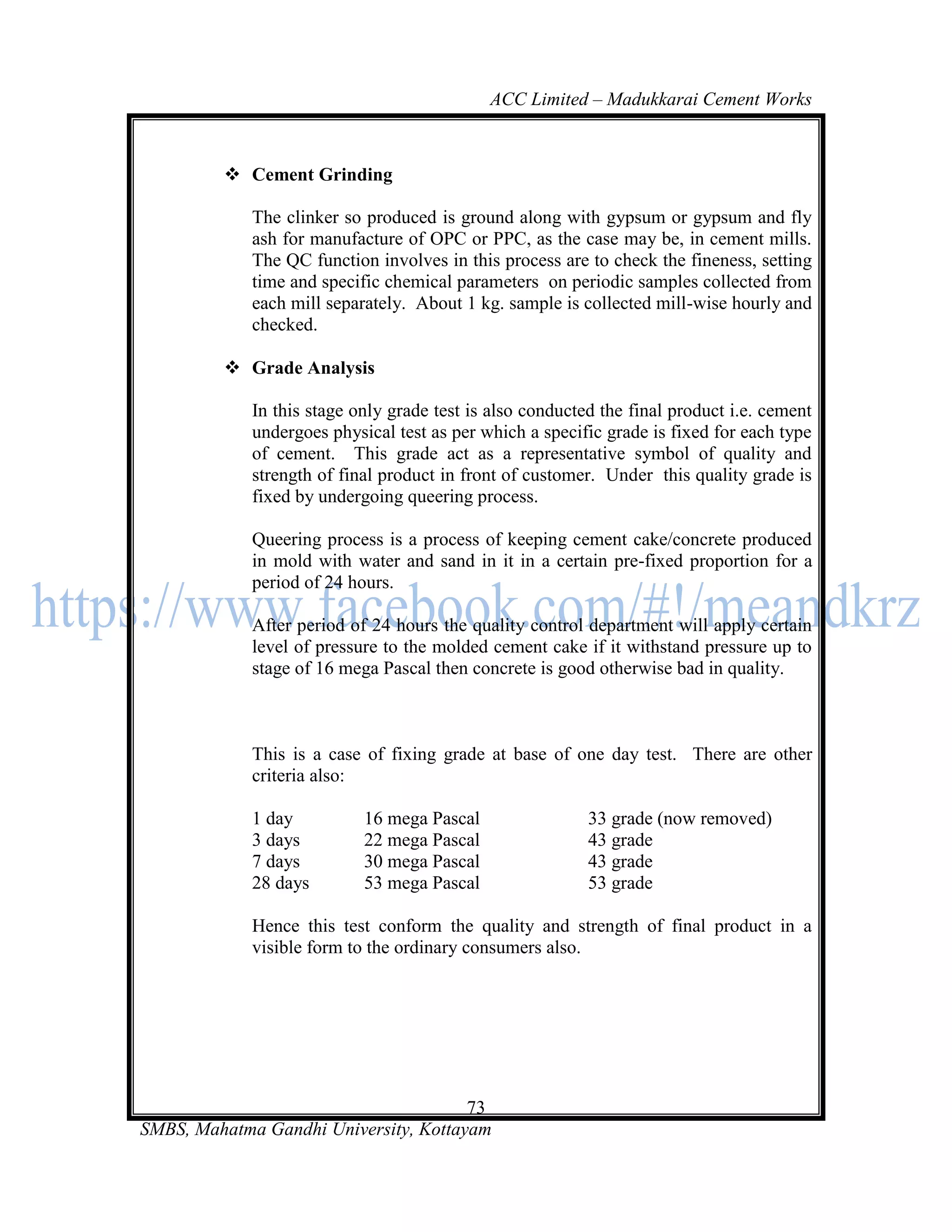 ACC Limited – Madukkarai Cement Works



          Cement Grinding

             The clinker so produced is ground along with gypsum or gypsum and fly
             ash for manufacture of OPC or PPC, as the case may be, in cement mills.
             The QC function involves in this process are to check the fineness, setting
             time and specific chemical parameters on periodic samples collected from
             each mill separately. About 1 kg. sample is collected mill-wise hourly and
             checked.

          Grade Analysis

             In this stage only grade test is also conducted the final product i.e. cement
             undergoes physical test as per which a specific grade is fixed for each type
             of cement. This grade act as a representative symbol of quality and
             strength of final product in front of customer. Under this quality grade is
             fixed by undergoing queering process.

             Queering process is a process of keeping cement cake/concrete produced
             in mold with water and sand in it in a certain pre-fixed proportion for a
             period of 24 hours.

             After period of 24 hours the quality control department will apply certain
             level of pressure to the molded cement cake if it withstand pressure up to
             stage of 16 mega Pascal then concrete is good otherwise bad in quality.



             This is a case of fixing grade at base of one day test. There are other
             criteria also:

             1 day          16 mega Pascal                 33 grade (now removed)
             3 days         22 mega Pascal                 43 grade
             7 days         30 mega Pascal                 43 grade
             28 days        53 mega Pascal                 53 grade

             Hence this test conform the quality and strength of final product in a
             visible form to the ordinary consumers also.




                                       73
SMBS, Mahatma Gandhi University, Kottayam
 