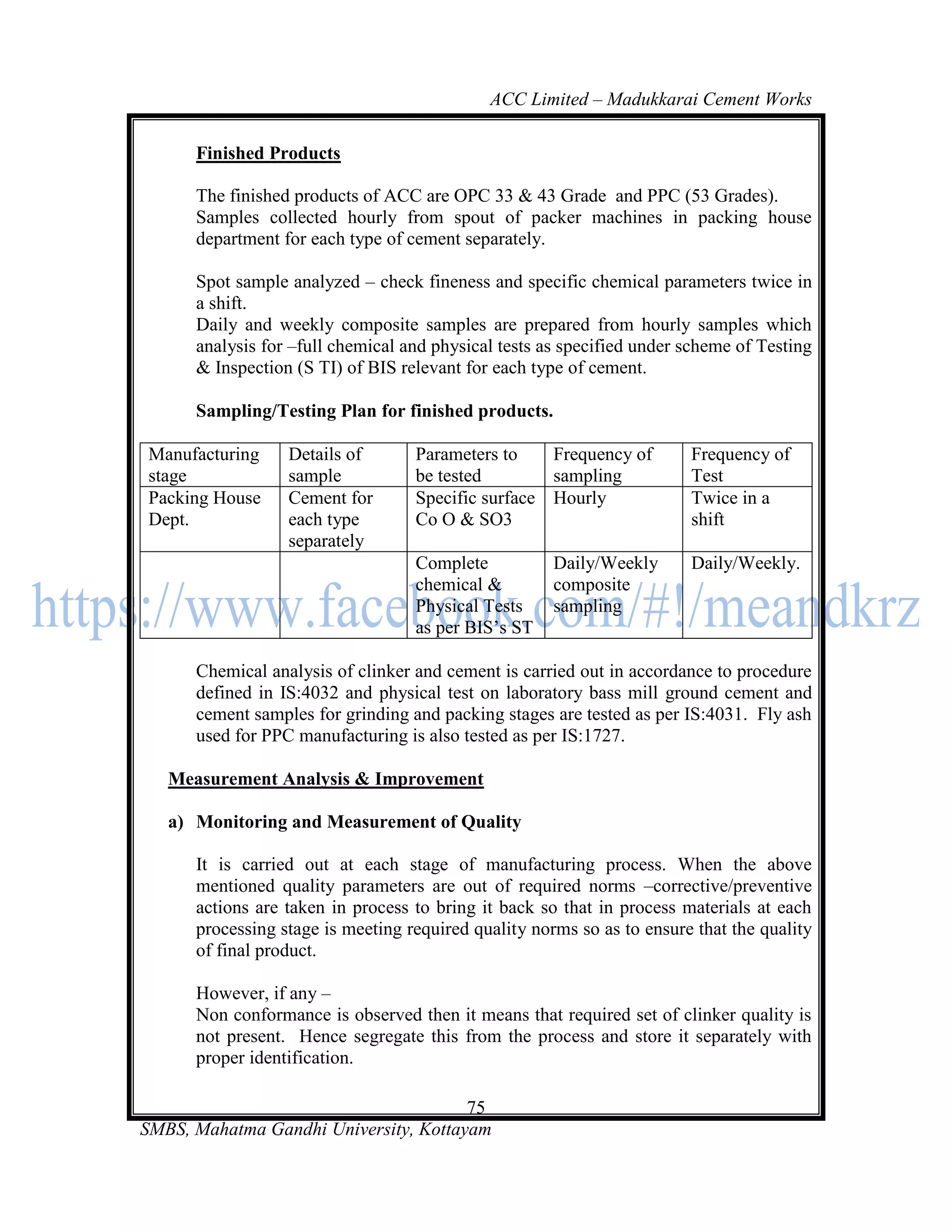 ACC Limited – Madukkarai Cement Works

      Finished Products

      The finished products of ACC are OPC 33 & 43 Grade and PPC (53 Grades).
      Samples collected hourly from spout of packer machines in packing house
      department for each type of cement separately.

      Spot sample analyzed – check fineness and specific chemical parameters twice in
      a shift.
      Daily and weekly composite samples are prepared from hourly samples which
      analysis for –full chemical and physical tests as specified under scheme of Testing
      & Inspection (S TI) of BIS relevant for each type of cement.

      Sampling/Testing Plan for finished products.

Manufacturing     Details of       Parameters to    Frequency of        Frequency of
stage             sample           be tested        sampling            Test
Packing House     Cement for       Specific surface Hourly              Twice in a
Dept.             each type        Co O & SO3                           shift
                  separately
                                   Complete           Daily/Weekly      Daily/Weekly.
                                   chemical &         composite
                                   Physical Tests     sampling
                                   as per BIS‘s ST

      Chemical analysis of clinker and cement is carried out in accordance to procedure
      defined in IS:4032 and physical test on laboratory bass mill ground cement and
      cement samples for grinding and packing stages are tested as per IS:4031. Fly ash
      used for PPC manufacturing is also tested as per IS:1727.

   Measurement Analysis & Improvement

   a) Monitoring and Measurement of Quality

      It is carried out at each stage of manufacturing process. When the above
      mentioned quality parameters are out of required norms –corrective/preventive
      actions are taken in process to bring it back so that in process materials at each
      processing stage is meeting required quality norms so as to ensure that the quality
      of final product.

      However, if any –
      Non conformance is observed then it means that required set of clinker quality is
      not present. Hence segregate this from the process and store it separately with
      proper identification.

                                       75
SMBS, Mahatma Gandhi University, Kottayam
 