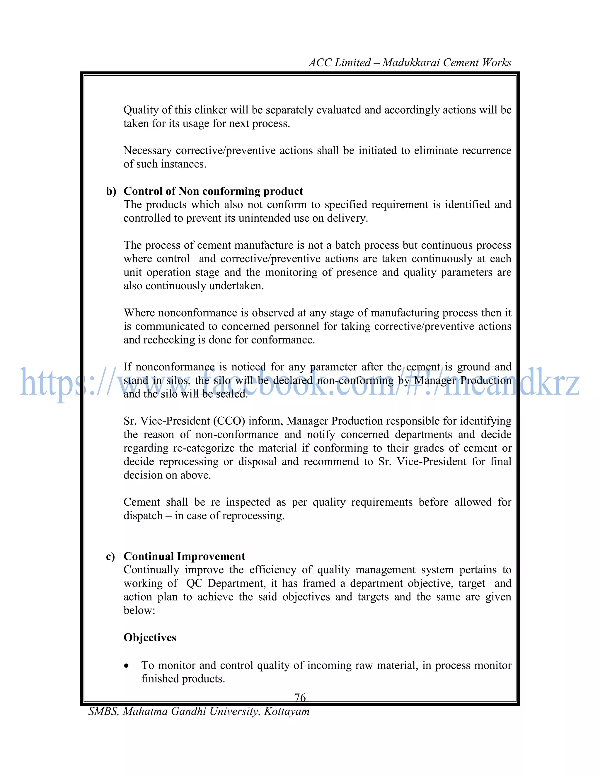 ACC Limited – Madukkarai Cement Works



      Quality of this clinker will be separately evaluated and accordingly actions will be
      taken for its usage for next process.

      Necessary corrective/preventive actions shall be initiated to eliminate recurrence
      of such instances.

   b) Control of Non conforming product
      The products which also not conform to specified requirement is identified and
      controlled to prevent its unintended use on delivery.

      The process of cement manufacture is not a batch process but continuous process
      where control and corrective/preventive actions are taken continuously at each
      unit operation stage and the monitoring of presence and quality parameters are
      also continuously undertaken.

      Where nonconformance is observed at any stage of manufacturing process then it
      is communicated to concerned personnel for taking corrective/preventive actions
      and rechecking is done for conformance.

      If nonconformance is noticed for any parameter after the cement is ground and
      stand in silos, the silo will be declared non-conforming by Manager Production
      and the silo will be sealed.

      Sr. Vice-President (CCO) inform, Manager Production responsible for identifying
      the reason of non-conformance and notify concerned departments and decide
      regarding re-categorize the material if conforming to their grades of cement or
      decide reprocessing or disposal and recommend to Sr. Vice-President for final
      decision on above.

      Cement shall be re inspected as per quality requirements before allowed for
      dispatch – in case of reprocessing.


   c) Continual Improvement
      Continually improve the efficiency of quality management system pertains to
      working of QC Department, it has framed a department objective, target and
      action plan to achieve the said objectives and targets and the same are given
      below:

      Objectives

         To monitor and control quality of incoming raw material, in process monitor
          finished products.
                                       76
SMBS, Mahatma Gandhi University, Kottayam
 