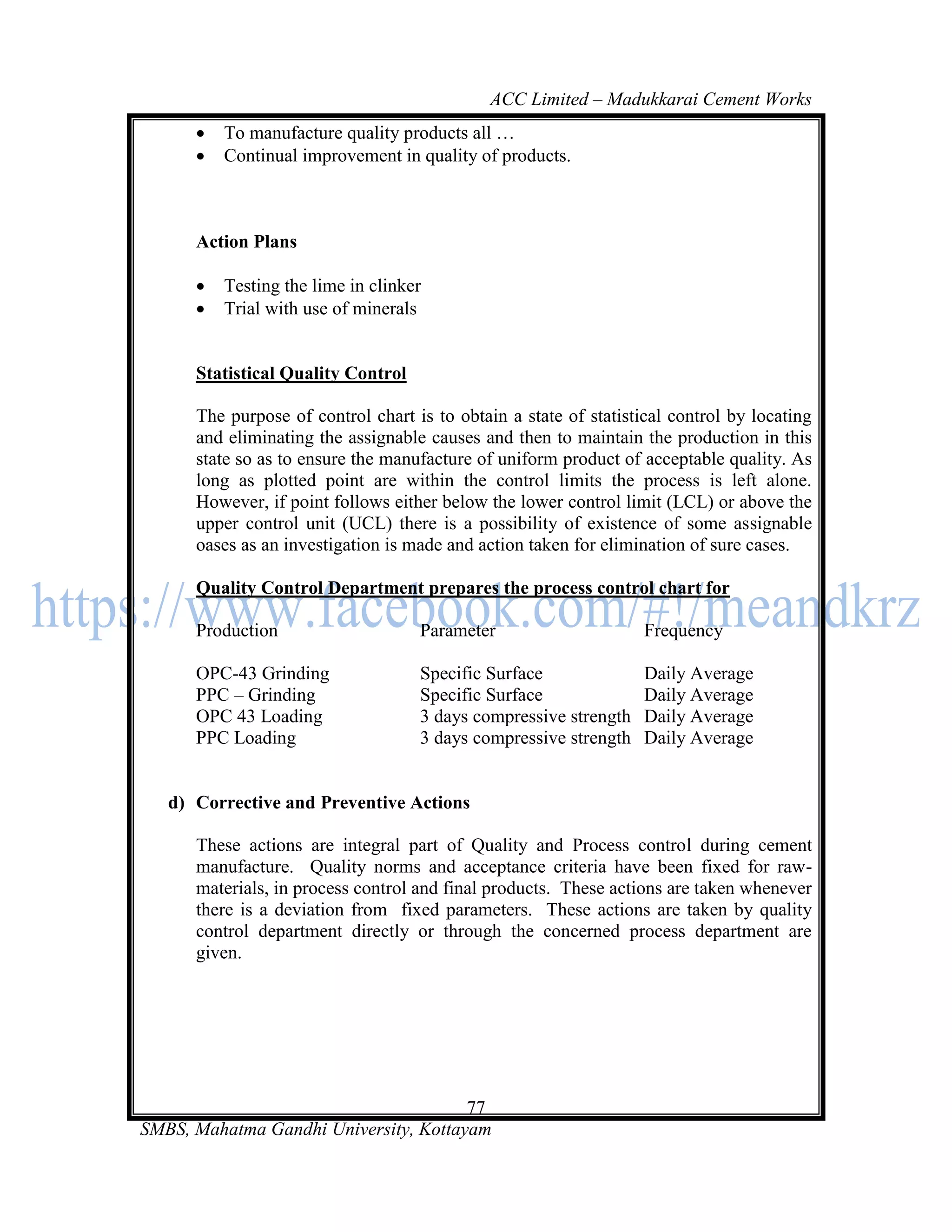 ACC Limited – Madukkarai Cement Works
         To manufacture quality products all …
         Continual improvement in quality of products.



      Action Plans

         Testing the lime in clinker
         Trial with use of minerals


      Statistical Quality Control

      The purpose of control chart is to obtain a state of statistical control by locating
      and eliminating the assignable causes and then to maintain the production in this
      state so as to ensure the manufacture of uniform product of acceptable quality. As
      long as plotted point are within the control limits the process is left alone.
      However, if point follows either below the lower control limit (LCL) or above the
      upper control unit (UCL) there is a possibility of existence of some assignable
      oases as an investigation is made and action taken for elimination of sure cases.

      Quality Control Department prepares the process control chart for

      Production                    Parameter                      Frequency

      OPC-43 Grinding               Specific Surface               Daily Average
      PPC – Grinding                Specific Surface               Daily Average
      OPC 43 Loading                3 days compressive strength    Daily Average
      PPC Loading                   3 days compressive strength    Daily Average


   d) Corrective and Preventive Actions

      These actions are integral part of Quality and Process control during cement
      manufacture. Quality norms and acceptance criteria have been fixed for raw-
      materials, in process control and final products. These actions are taken whenever
      there is a deviation from fixed parameters. These actions are taken by quality
      control department directly or through the concerned process department are
      given.




                                       77
SMBS, Mahatma Gandhi University, Kottayam
 