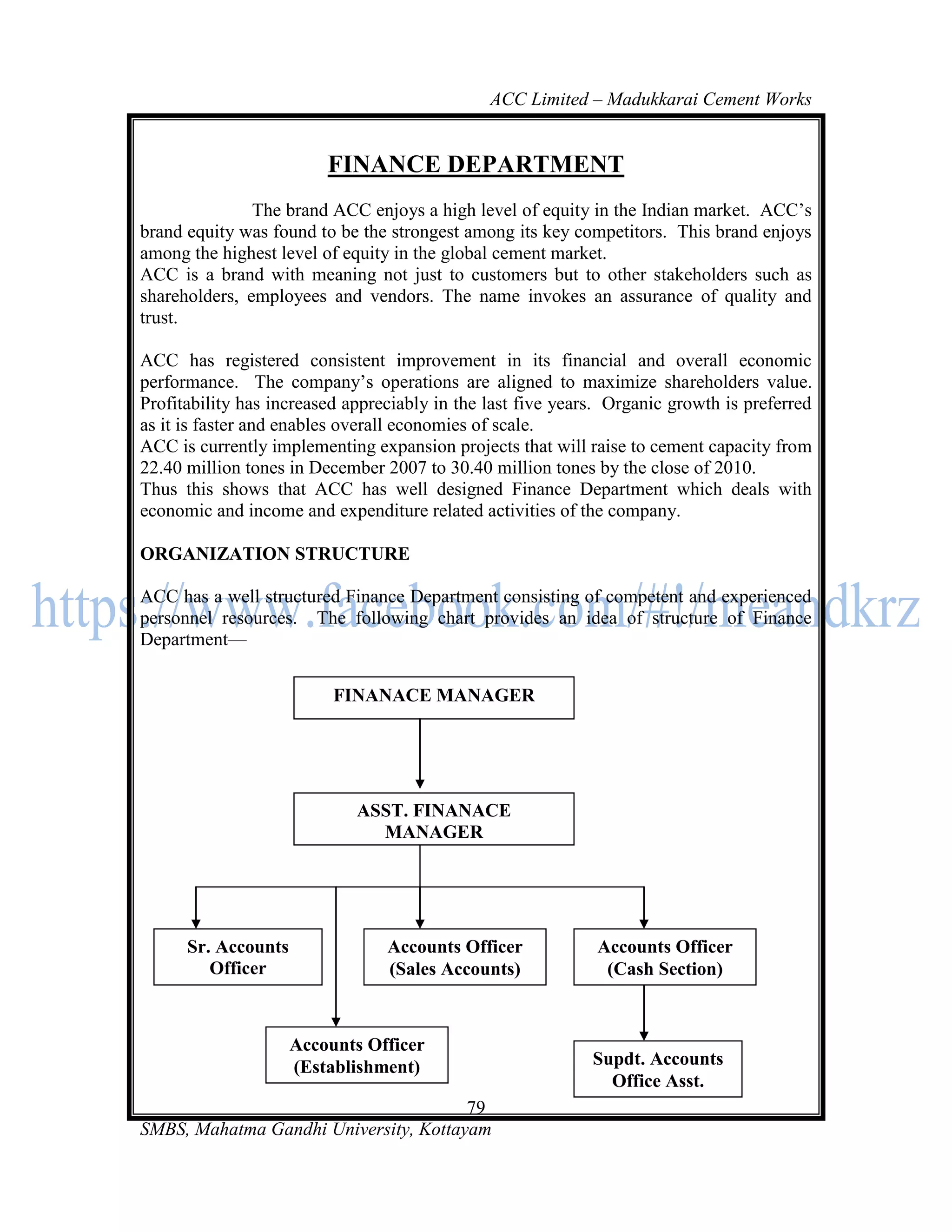 ACC Limited – Madukkarai Cement Works


                         FINANCE DEPARTMENT
               The brand ACC enjoys a high level of equity in the Indian market. ACC‘s
brand equity was found to be the strongest among its key competitors. This brand enjoys
among the highest level of equity in the global cement market.
ACC is a brand with meaning not just to customers but to other stakeholders such as
shareholders, employees and vendors. The name invokes an assurance of quality and
trust.

ACC has registered consistent improvement in its financial and overall economic
performance. The company‘s operations are aligned to maximize shareholders value.
Profitability has increased appreciably in the last five years. Organic growth is preferred
as it is faster and enables overall economies of scale.
ACC is currently implementing expansion projects that will raise to cement capacity from
22.40 million tones in December 2007 to 30.40 million tones by the close of 2010.
Thus this shows that ACC has well designed Finance Department which deals with
economic and income and expenditure related activities of the company.

ORGANIZATION STRUCTURE

ACC has a well structured Finance Department consisting of competent and experienced
personnel resources. The following chart provides an idea of structure of Finance
Department—


                          FINANACE MANAGER




                             ASST. FINANACE
                               MANAGER




      Sr. Accounts               Accounts Officer            Accounts Officer
         Officer                 (Sales Accounts)             (Cash Section)
    ( Books-Section)

                    Accounts Officer
                    (Establishment)                          Supdt. Accounts
                                                               Office Asst.
                                       79
SMBS, Mahatma Gandhi University, Kottayam
 