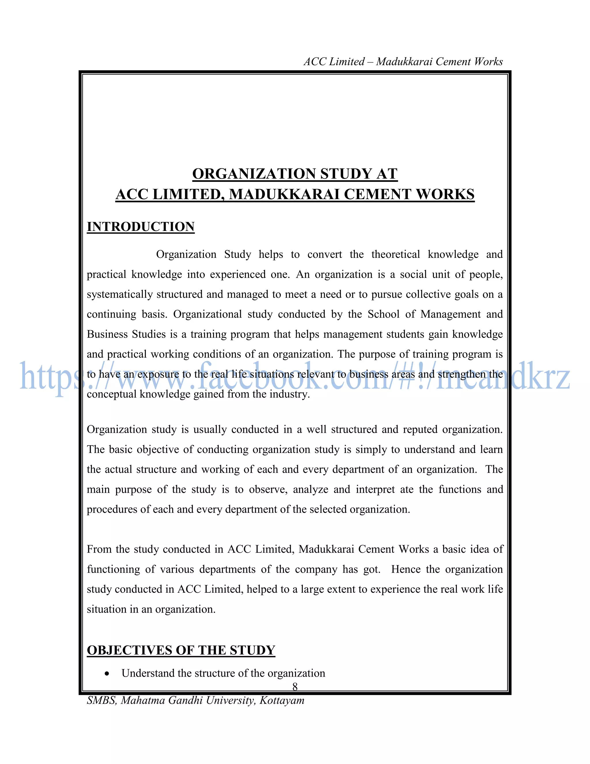 ACC Limited – Madukkarai Cement Works




               ORGANIZATION STUDY AT
       ACC LIMITED, MADUKKARAI CEMENT WORKS

INTRODUCTION
               Organization Study helps to convert the theoretical knowledge and
practical knowledge into experienced one. An organization is a social unit of people,
systematically structured and managed to meet a need or to pursue collective goals on a
continuing basis. Organizational study conducted by the School of Management and
Business Studies is a training program that helps management students gain knowledge
and practical working conditions of an organization. The purpose of training program is
to have an exposure to the real life situations relevant to business areas and strengthen the
conceptual knowledge gained from the industry.


Organization study is usually conducted in a well structured and reputed organization.
The basic objective of conducting organization study is simply to understand and learn
the actual structure and working of each and every department of an organization. The
main purpose of the study is to observe, analyze and interpret ate the functions and
procedures of each and every department of the selected organization.


From the study conducted in ACC Limited, Madukkarai Cement Works a basic idea of
functioning of various departments of the company has got. Hence the organization
study conducted in ACC Limited, helped to a large extent to experience the real work life
situation in an organization.


OBJECTIVES OF THE STUDY
     Understand the structure of the organization
                                           8
SMBS, Mahatma Gandhi University, Kottayam
 