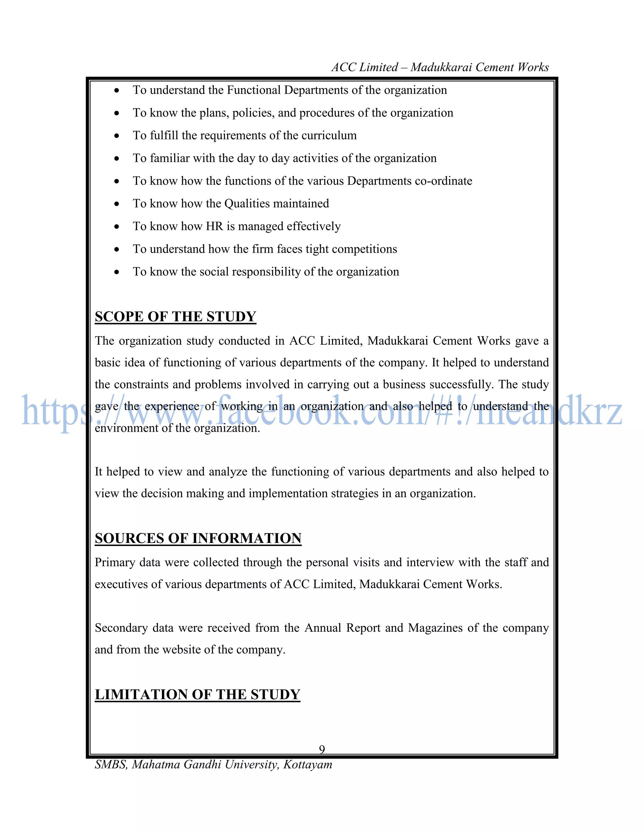 ACC Limited – Madukkarai Cement Works
      To understand the Functional Departments of the organization
      To know the plans, policies, and procedures of the organization
      To fulfill the requirements of the curriculum
      To familiar with the day to day activities of the organization
      To know how the functions of the various Departments co-ordinate
      To know how the Qualities maintained
      To know how HR is managed effectively
      To understand how the firm faces tight competitions
      To know the social responsibility of the organization


SCOPE OF THE STUDY
The organization study conducted in ACC Limited, Madukkarai Cement Works gave a
basic idea of functioning of various departments of the company. It helped to understand
the constraints and problems involved in carrying out a business successfully. The study
gave the experience of working in an organization and also helped to understand the
environment of the organization.


It helped to view and analyze the functioning of various departments and also helped to
view the decision making and implementation strategies in an organization.


SOURCES OF INFORMATION
Primary data were collected through the personal visits and interview with the staff and
executives of various departments of ACC Limited, Madukkarai Cement Works.


Secondary data were received from the Annual Report and Magazines of the company
and from the website of the company.


LIMITATION OF THE STUDY


                                       9
SMBS, Mahatma Gandhi University, Kottayam
 