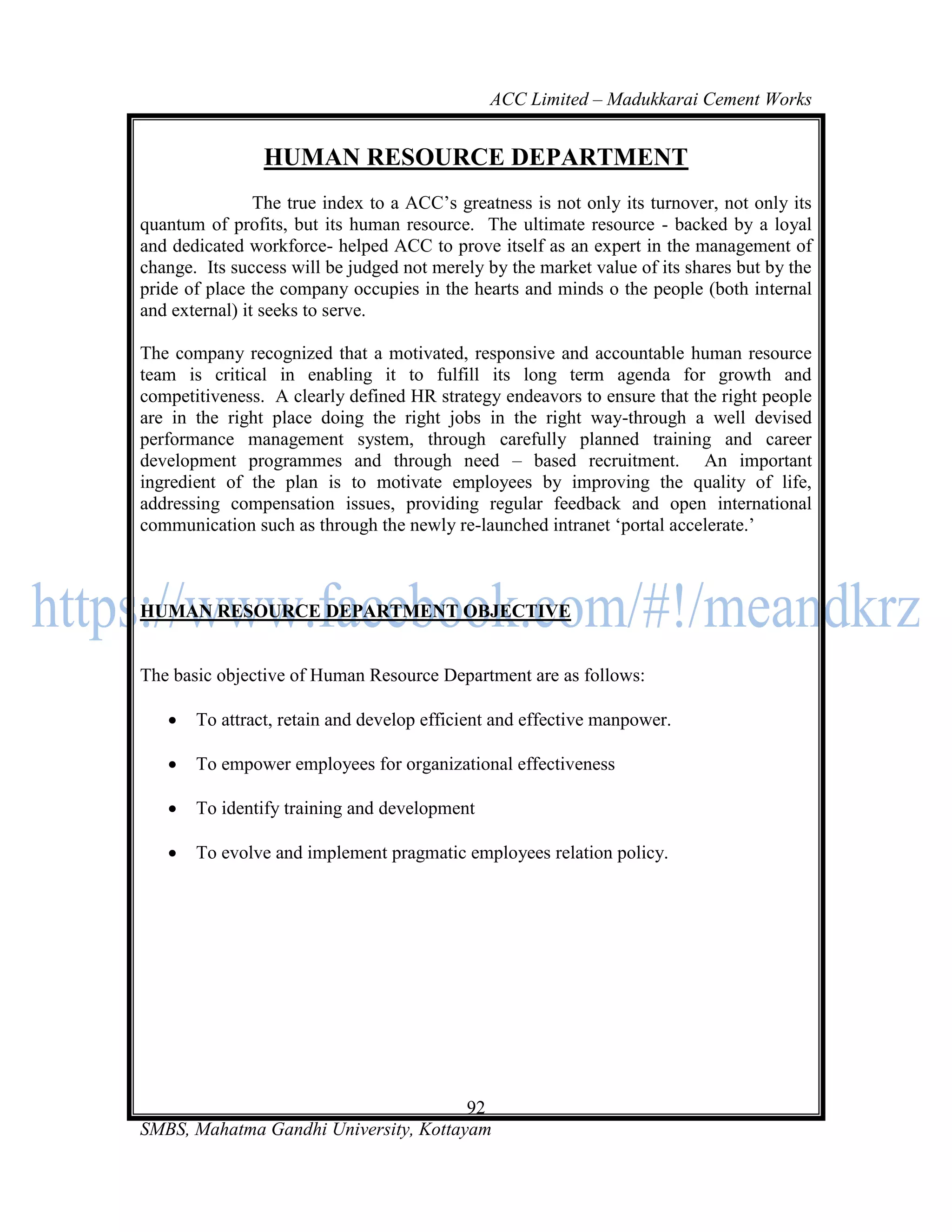 ACC Limited – Madukkarai Cement Works


                HUMAN RESOURCE DEPARTMENT
                The true index to a ACC‘s greatness is not only its turnover, not only its
quantum of profits, but its human resource. The ultimate resource - backed by a loyal
and dedicated workforce- helped ACC to prove itself as an expert in the management of
change. Its success will be judged not merely by the market value of its shares but by the
pride of place the company occupies in the hearts and minds o the people (both internal
and external) it seeks to serve.

The company recognized that a motivated, responsive and accountable human resource
team is critical in enabling it to fulfill its long term agenda for growth and
competitiveness. A clearly defined HR strategy endeavors to ensure that the right people
are in the right place doing the right jobs in the right way-through a well devised
performance management system, through carefully planned training and career
development programmes and through need – based recruitment. An important
ingredient of the plan is to motivate employees by improving the quality of life,
addressing compensation issues, providing regular feedback and open international
communication such as through the newly re-launched intranet ‗portal accelerate.‘



HUMAN RESOURCE DEPARTMENT OBJECTIVE


The basic objective of Human Resource Department are as follows:

      To attract, retain and develop efficient and effective manpower.

      To empower employees for organizational effectiveness

      To identify training and development

      To evolve and implement pragmatic employees relation policy.




                                       92
SMBS, Mahatma Gandhi University, Kottayam
 