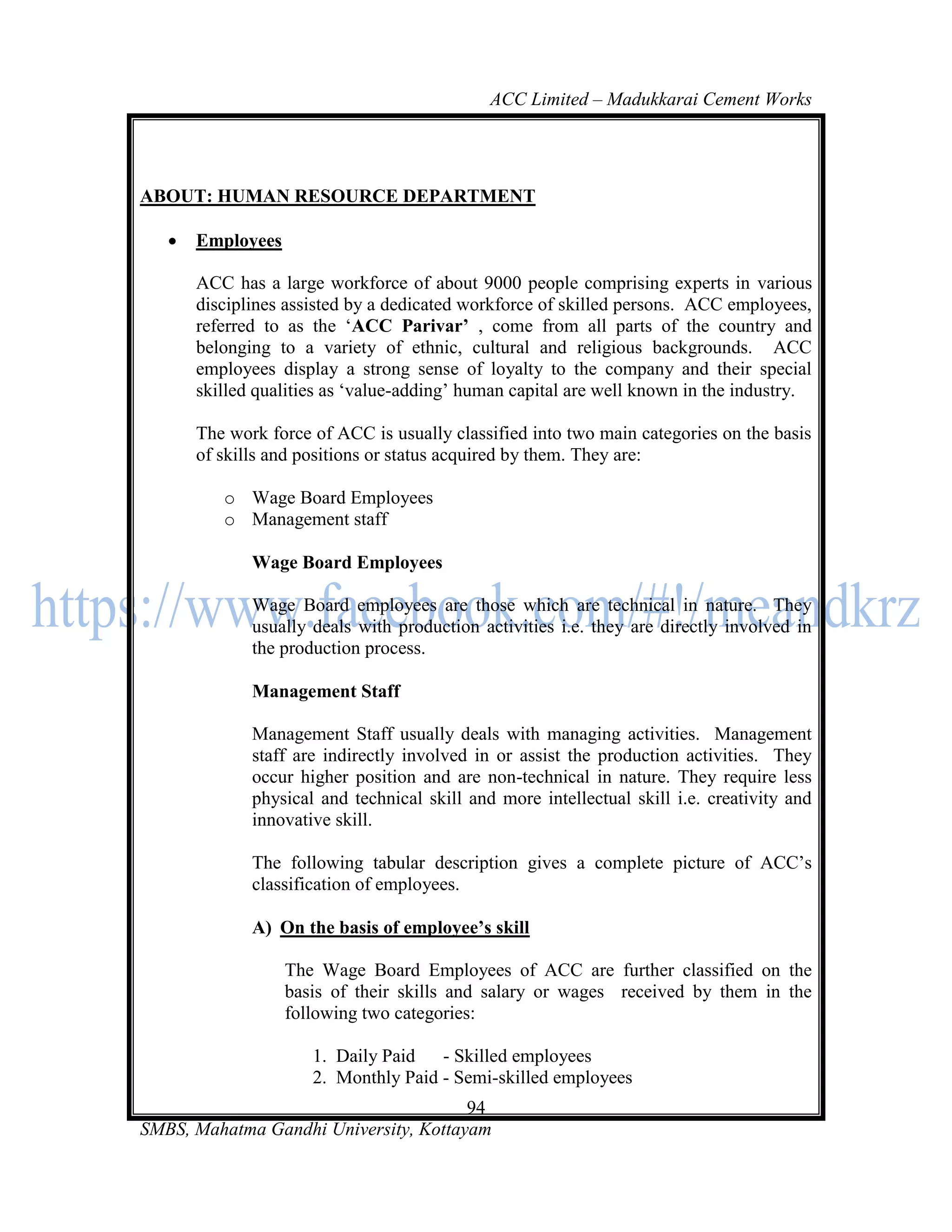 ACC Limited – Madukkarai Cement Works




ABOUT: HUMAN RESOURCE DEPARTMENT

      Employees

       ACC has a large workforce of about 9000 people comprising experts in various
       disciplines assisted by a dedicated workforce of skilled persons. ACC employees,
       referred to as the ‗ACC Parivar’ , come from all parts of the country and
       belonging to a variety of ethnic, cultural and religious backgrounds. ACC
       employees display a strong sense of loyalty to the company and their special
       skilled qualities as ‗value-adding‘ human capital are well known in the industry.

       The work force of ACC is usually classified into two main categories on the basis
       of skills and positions or status acquired by them. They are:

          o Wage Board Employees
          o Management staff

              Wage Board Employees

              Wage Board employees are those which are technical in nature. They
              usually deals with production activities i.e. they are directly involved in
              the production process.

              Management Staff

              Management Staff usually deals with managing activities. Management
              staff are indirectly involved in or assist the production activities. They
              occur higher position and are non-technical in nature. They require less
              physical and technical skill and more intellectual skill i.e. creativity and
              innovative skill.

              The following tabular description gives a complete picture of ACC‘s
              classification of employees.

              A) On the basis of employee’s skill

                   The Wage Board Employees of ACC are further classified on the
                   basis of their skills and salary or wages received by them in the
                   following two categories:

                      1. Daily Paid   - Skilled employees
                      2. Monthly Paid - Semi-skilled employees
                                       94
SMBS, Mahatma Gandhi University, Kottayam
 