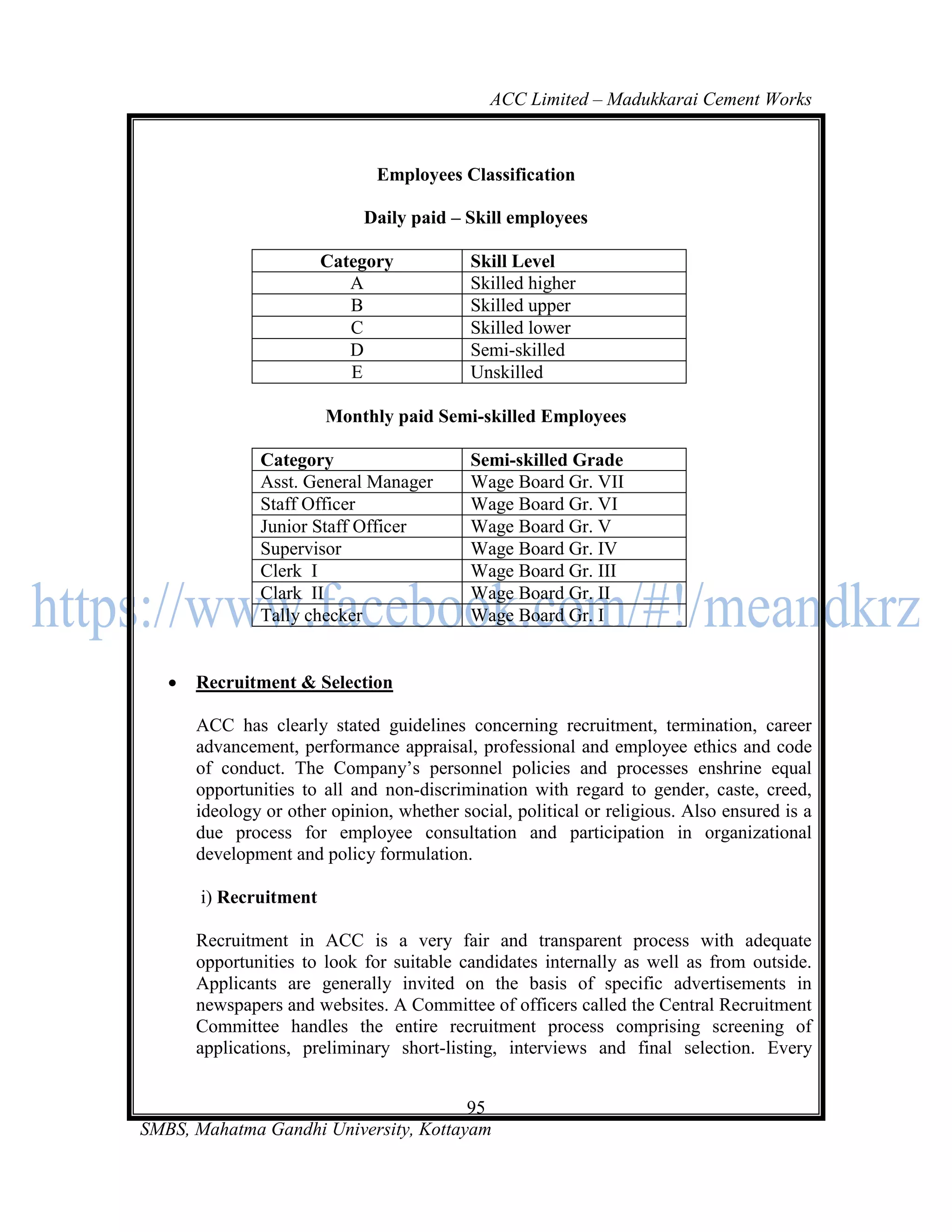 ACC Limited – Madukkarai Cement Works



                               Employees Classification

                             Daily paid – Skill employees

                        Category            Skill Level
                           A                Skilled higher
                           B                Skilled upper
                           C                Skilled lower
                           D                Semi-skilled
                           E                Unskilled

                        Monthly paid Semi-skilled Employees

               Category                     Semi-skilled Grade
               Asst. General Manager        Wage Board Gr. VII
               Staff Officer                Wage Board Gr. VI
               Junior Staff Officer         Wage Board Gr. V
               Supervisor                   Wage Board Gr. IV
               Clerk I                      Wage Board Gr. III
               Clark II                     Wage Board Gr. II
               Tally checker                Wage Board Gr. I


      Recruitment & Selection

       ACC has clearly stated guidelines concerning recruitment, termination, career
       advancement, performance appraisal, professional and employee ethics and code
       of conduct. The Company‘s personnel policies and processes enshrine equal
       opportunities to all and non-discrimination with regard to gender, caste, creed,
       ideology or other opinion, whether social, political or religious. Also ensured is a
       due process for employee consultation and participation in organizational
       development and policy formulation.

       i) Recruitment

       Recruitment in ACC is a very fair and transparent process with adequate
       opportunities to look for suitable candidates internally as well as from outside.
       Applicants are generally invited on the basis of specific advertisements in
       newspapers and websites. A Committee of officers called the Central Recruitment
       Committee handles the entire recruitment process comprising screening of
       applications, preliminary short-listing, interviews and final selection. Every


                                       95
SMBS, Mahatma Gandhi University, Kottayam
 