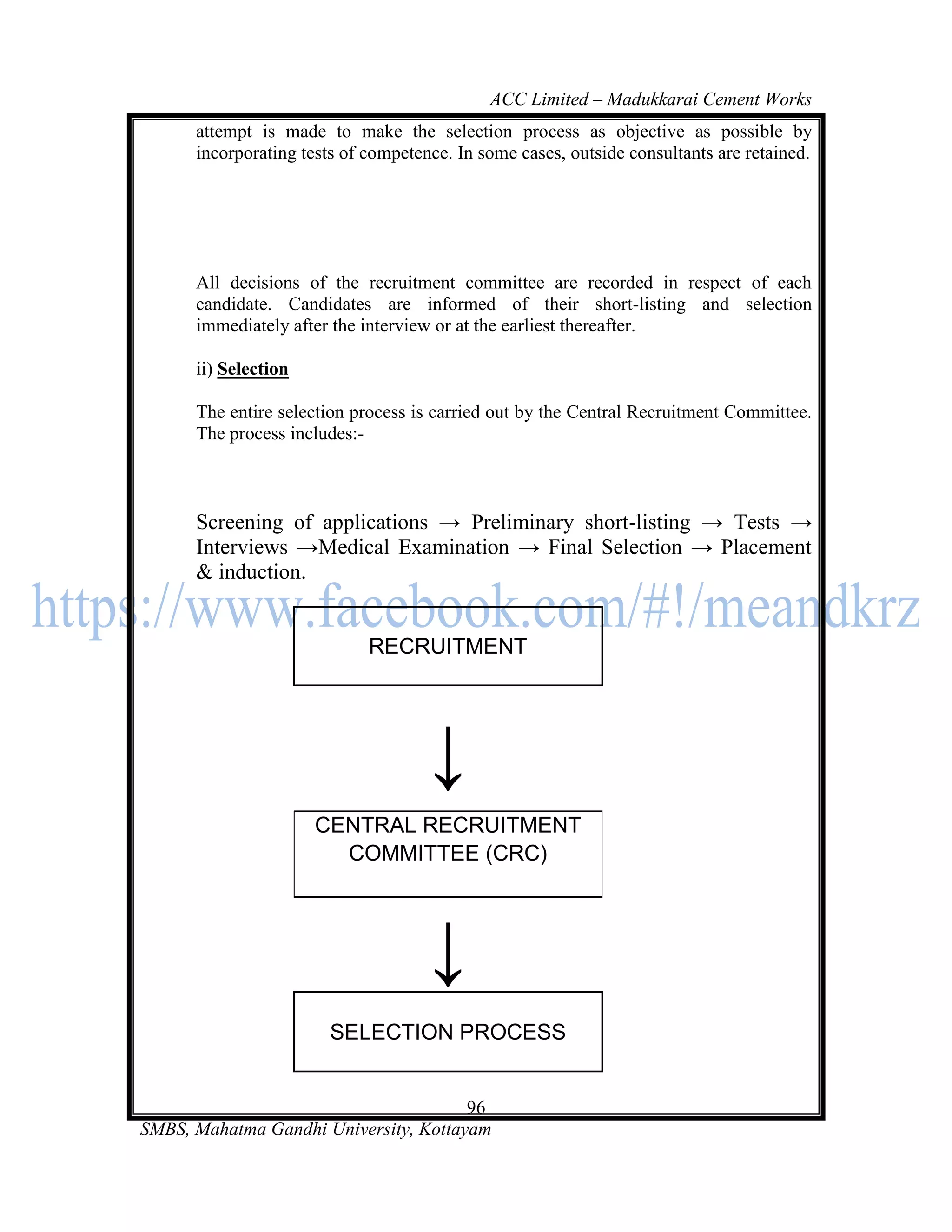 ACC Limited – Madukkarai Cement Works
      attempt is made to make the selection process as objective as possible by
      incorporating tests of competence. In some cases, outside consultants are retained.




      All decisions of the recruitment committee are recorded in respect of each
      candidate. Candidates are informed of their short-listing and selection
      immediately after the interview or at the earliest thereafter.

      ii) Selection

      The entire selection process is carried out by the Central Recruitment Committee.
      The process includes:-



      Screening of applications → Preliminary short-listing → Tests →
      Interviews →Medical Examination → Final Selection → Placement
      & induction.


                             RECRUITMENT




                                     ↓
                      CENTRAL RECRUITMENT
                        COMMITTEE (CRC)




                                     ↓
                        SELECTION PROCESS


                                       96
SMBS, Mahatma Gandhi University, Kottayam
 