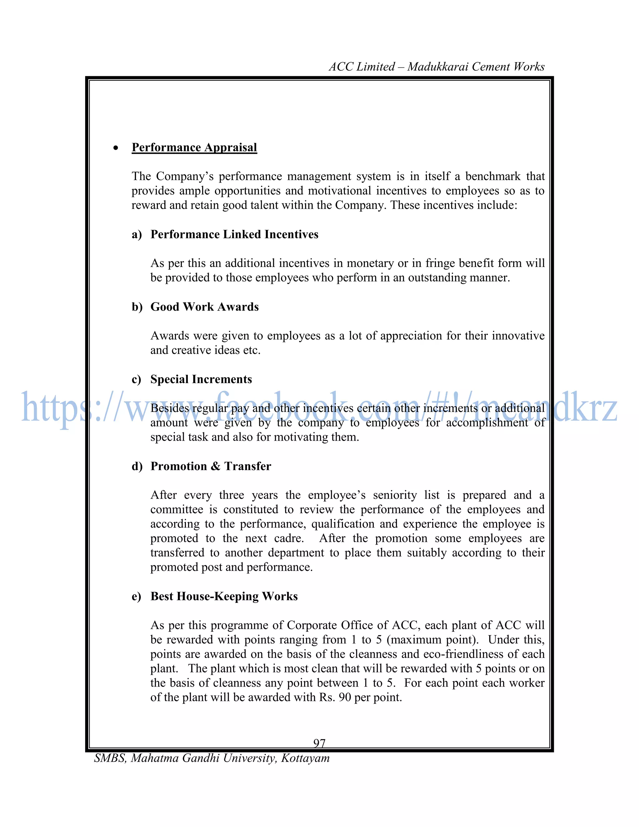 ACC Limited – Madukkarai Cement Works




      Performance Appraisal

       The Company‘s performance management system is in itself a benchmark that
       provides ample opportunities and motivational incentives to employees so as to
       reward and retain good talent within the Company. These incentives include:

       a) Performance Linked Incentives

          As per this an additional incentives in monetary or in fringe benefit form will
          be provided to those employees who perform in an outstanding manner.

       b) Good Work Awards

          Awards were given to employees as a lot of appreciation for their innovative
          and creative ideas etc.

       c) Special Increments

          Besides regular pay and other incentives certain other increments or additional
          amount were given by the company to employees for accomplishment of
          special task and also for motivating them.

       d) Promotion & Transfer

          After every three years the employee‘s seniority list is prepared and a
          committee is constituted to review the performance of the employees and
          according to the performance, qualification and experience the employee is
          promoted to the next cadre. After the promotion some employees are
          transferred to another department to place them suitably according to their
          promoted post and performance.

       e) Best House-Keeping Works

          As per this programme of Corporate Office of ACC, each plant of ACC will
          be rewarded with points ranging from 1 to 5 (maximum point). Under this,
          points are awarded on the basis of the cleanness and eco-friendliness of each
          plant. The plant which is most clean that will be rewarded with 5 points or on
          the basis of cleanness any point between 1 to 5. For each point each worker
          of the plant will be awarded with Rs. 90 per point.


                                       97
SMBS, Mahatma Gandhi University, Kottayam
 