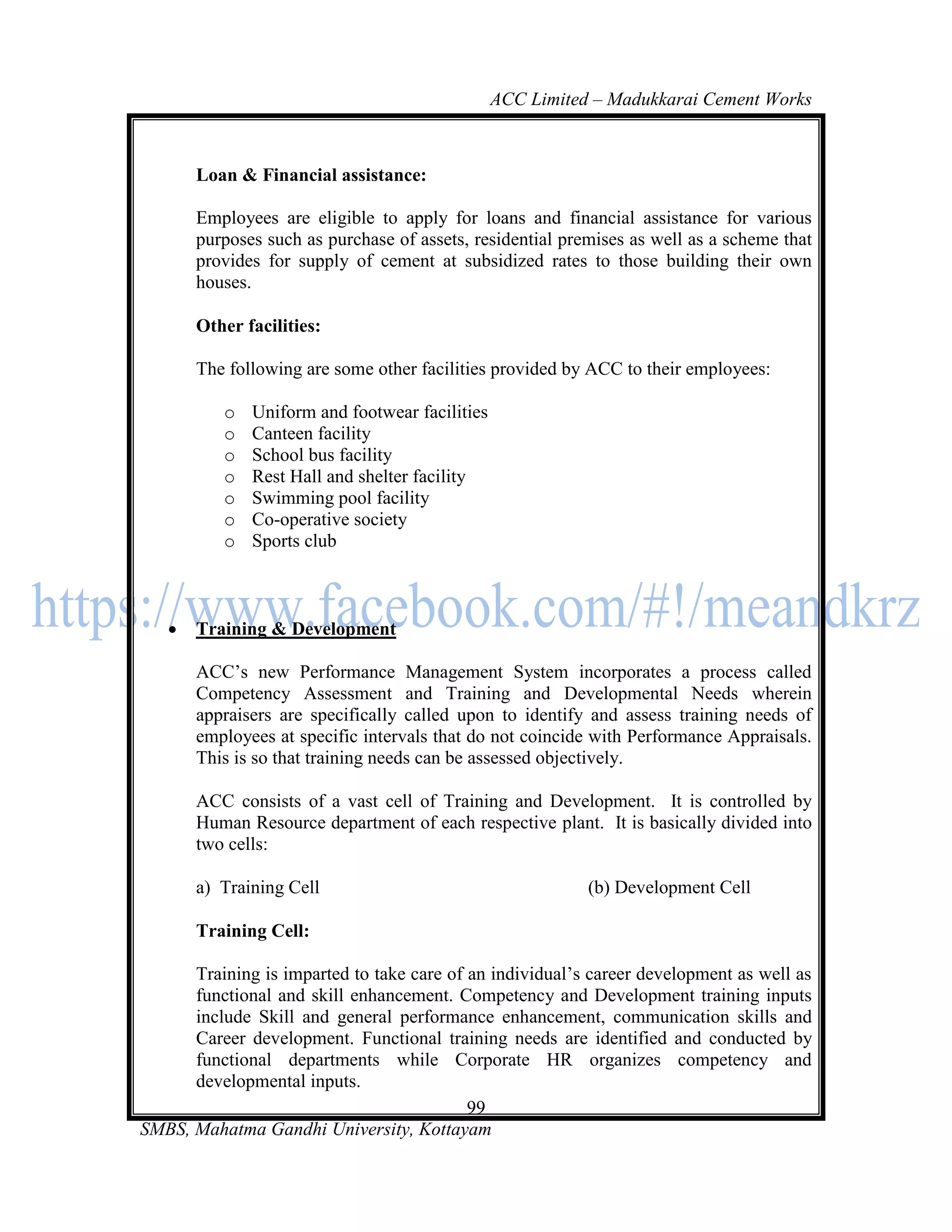 ACC Limited – Madukkarai Cement Works



       Loan & Financial assistance:

       Employees are eligible to apply for loans and financial assistance for various
       purposes such as purchase of assets, residential premises as well as a scheme that
       provides for supply of cement at subsidized rates to those building their own
       houses.

       Other facilities:

       The following are some other facilities provided by ACC to their employees:

          o   Uniform and footwear facilities
          o   Canteen facility
          o   School bus facility
          o   Rest Hall and shelter facility
          o   Swimming pool facility
          o   Co-operative society
          o   Sports club



      Training & Development

       ACC‘s new Performance Management System incorporates a process called
       Competency Assessment and Training and Developmental Needs wherein
       appraisers are specifically called upon to identify and assess training needs of
       employees at specific intervals that do not coincide with Performance Appraisals.
       This is so that training needs can be assessed objectively.

       ACC consists of a vast cell of Training and Development. It is controlled by
       Human Resource department of each respective plant. It is basically divided into
       two cells:

       a) Training Cell                                    (b) Development Cell

       Training Cell:

      Training is imparted to take care of an individual‘s career development as well as
      functional and skill enhancement. Competency and Development training inputs
      include Skill and general performance enhancement, communication skills and
      Career development. Functional training needs are identified and conducted by
      functional departments while Corporate HR organizes competency and
      developmental inputs.
                                           99
SMBS, Mahatma Gandhi University, Kottayam
 