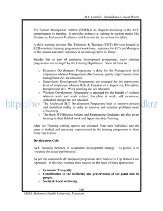 ACC Limited – Madukkarai Cement Works



      The Sumant Moolgaokar Institute (SMEI) is an eloquent testimony to the ACC
      commitments to training. It provides exhaustive training in various trades like
      Electrician, Instrument Mechanics and Foreman etc. in various discipline.

      A third training institute The Technical & Training (TMT) Division located at
      RCD-conducts training programmes/workshops, seminars for Officers/Managers
      of the cement and other industries at its training centre in Thane.

      Besides this as part of employee development programme, many training
      programmes are arranged by the Training Department. Some of them are :

         o Executive Development Programme is done for the Management level
           employees wherein Management effectiveness, quality improvement, time
           management etc. are educated.
         o Supervisory Development Programmes are arranged for the supervisory
           level of employees wherein Role & Function of a Supervisor, Discipline,
           Interpersonal skill, Work planning etc. are educated.
         o Workers Development Programme is arranged for the benefit of workers
           wherein work and work culture, discipline at work, self awareness,
           attitudinal change etc. are educated.
         o The Analytical Skill Development Programme help to improve process
           and analytical ability in order to uncover and examine problems more
           effecatively.
         o The fresh ITI/Diploma holders and Engineering Graduates are also given
           training in their field of work and Apprenticeship Training.

      After the Training training reports are collected from each individual and the
      same is studied and necessary improvement in the training programme is done
      from time to time.

      Development Cell:

      ACC basically believes in sustainable development strategy. Its policy is to
      ‗measure the actual performance‘.

      As per this sustainable development programme ACC believe in Top Bottom Line
      Approach. In this they measure their success on the basis of three approaches:

         o Economic Prosperity
         o Contribution to the wellbeing and preservation of the plant and its
           people.
         o Social & Local wellbeing

                                      100
SMBS, Mahatma Gandhi University, Kottayam
 